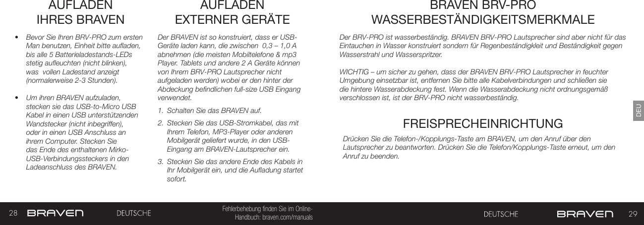 28 29DEUFehlerbehebung finden Sie im Online- Handbuch: braven.com/manualsAUFLADEN  IHRES BRAVEN•  Bevor Sie Ihren BRV-PRO zum ersten Man benutzen, Einheit bitte aufladen, bis alle 5 Batterieladestands-LEDs stetig aufleuchten (nicht blinken), was  vollen Ladestand anzeigt (normalerweise 2-3 Stunden).•  Um ihren BRAVEN aufzuladen, stecken sie das USB-to-Micro USB Kabel in einen USB unterstützenden Wandstecker (nicht inbegriffen), oder in einen USB Anschluss an ihrem Computer. Stecken Sie das Ende des enthaltenen Mirko-USB-Verbindungssteckers in den Ladeanschluss des BRAVEN. Der BRAVEN ist so konstruiert, dass er USB-Geräte laden kann, die zwischen  0,3 – 1,0 A abnehmen (die meisten Mobiltelefone &amp; mp3 Player. Tablets und andere 2 A Geräte können von Ihrem BRV-PRO Lautsprecher nicht aufgeladen werden) wobei er den hinter der Abdeckung befindlichen full-size USB Eingang verwendet.  1.  Schalten Sie das BRAVEN auf.2.  Stecken Sie das USB-Stromkabel, das mit Ihrem Telefon, MP3-Player oder anderen Mobilgerät geliefert wurde, in den USB-Eingang am BRAVEN-Lautsprecher ein.3.  Stecken Sie das andere Ende des Kabels in Ihr Mobilgerät ein, und die Aufladung startet sofort.AUFLADEN  EXTERNER GERÄTEDer BRV-PRO ist wasserbeständig. BRAVEN BRV-PRO Lautsprecher sind aber nicht für das Eintauchen in Wasser konstruiert sondern für Regenbeständigkleit und Beständigkeit gegen Wasserstrahl und Wasserspritzer. WICHTIG – um sicher zu gehen, dass der BRAVEN BRV-PRO Lautsprecher in feuchter Umgebung einsetzbar ist, entfernen Sie bitte alle Kabelverbindungen und schließen sie die hintere Wasserabdeckung fest. Wenn die Wasserabdeckung nicht ordnungsgemäß verschlossen ist, ist der BRV-PRO nicht wasserbeständig.  BRAVEN BRV-PRO WASSERBESTÄNDIGKEITSMERKMALEFREISPRECHEINRICHTUNGDrücken Sie die Telefon-/Kopplungs-Taste am BRAVEN, um den Anruf über den Lautsprecher zu beantworten. Drücken Sie die Telefon/Kopplungs-Taste erneut, um den Anruf zu beenden.