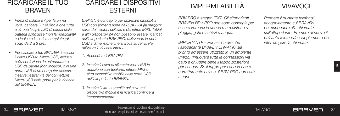 34 35ITARisoluzione di problemi disponibili nel   manuale completo online: braven.com/manualsRICARICARE IL TUO BRAVEN•  Prima di utilizzare il per la prima volta, caricare l’unità fino a che tutte e cinque le spie LED di carica della batteria sono fisse (non lampeggianti) ad indicare la carica completa (di solito da 2 a 3 ore). •  Per caricare il tuo BRAVEN, inserisci il cavo USB-to-Micro-USB, incluso nella confezione, in un’adattatore USB da parete (non incluso), o in una porta USB di un computer acceso. Inserire l’estremità del connettore Micro-USB nella porta per la ricarica del BRAVEN. BRAVEN è concepito per ricaricare dispositivi USB con alimentazione da 0,3A - 1A (la maggior parte dei telefoni cellulari e dei lettori MP3. Tablet e altri dispositivi 2A non possono essere ricaricati dall’altoparlante BRV-PRO) utilizzando la porta USB a dimensione che si trova su retro. Per utilizzare la ricarica interna: 1.  Accendere il BRAVEN.2.  Inserire il cavo di alimentazione USB in dotazione con telefono, lettore MP3 o altro dispositivo mobile nella porta USB dell’altoparlante BRAVEN.3.  Inserire l’altra estremità del cavo nel dispositivo mobile e la ricarica comincerà immediatamente.CARICARE I DISPOSITIVI ESTERNI VIVAVOCEIMPERMEABILITÀ Premere il pulsante telefono/accoppiamento sul BRAVEN per rispondere alla chiamata sull’altoparlante. Premere di nuovo il pulsante telefono/accoppiamento per interrompere la chiamata.BRV-PRO è stagno IPX7. Gli altoparlanti BRAVEN BRV-PRO non sono concepiti per essere immersi in acqua ma resistono a pioggia, getti e schizzi d’acqua.IMPORTANTE – Per assicurare che l’altoparlante BRAVEN BRV-PRO sia pronto ad essere utilizzato in un ambiente umido, rimuovere tutte le connessioni via cavo e chiudere bene il tappo posteriore per l’acqua. Se il tappo per l’acqua con è correttamente chiuso, il BRV-PRO non sarà stagno.