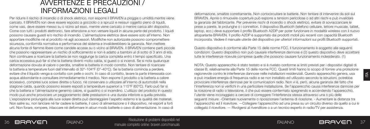 36 37ITARisoluzione di problemi disponibili nel   manuale completo online: braven.com/manualsAVVERTENZE E PRECAUZIONI / INFORMAZIONI LEGALIPer ridurre il rischio di incendio o di shock elettrico, non esporre il BRAVEN a pioggia o umidità mentre viene caricato. Il BRAVEN non deve essere esposto a gocciolio o a spruzzi e nessun oggetto pieno di liquidi, come vasi, deve essere messo su o vicino ad esso, mentre viene caricato o mentre carica altri dispositivi.  Come con tutti i prodotti elettronici, fare attenzione a non versare liquidi in alcuna parte del prodotto. I liquidi possono causare guasti e/o rischio di incendio. L’alimentazione elettrica deve essere solo all’interno. Non apportare modiche né al prodotto né agli accessori. Modiche non autorizzate possono compromettere sicurezza, conformità normativa e performance del sistema e invaliderebbero la garanzia. Non mettere alcuna fonte di amme libere come candele accese su o vicino al BRAVEN. Il BRAVEN contiene parti piccole che possono rappresentare un rischio di soffocamento e non è adatto a bambini al di sotto di 3 anni di età. Non continuare a ricaricare la batteria se non raggiunge la carica completa entro il tempo specicato. Una carica eccessiva può far sì che la batteria diventi molto calda, si guasti o si incendi. Se si nota qualunque deformazione dovuta al calore o perdita, smaltire la batteria in modo corretto. Non tentare di ricaricare la batteria a temperature fuori dall’intervallo di 32°-104°F (0°-40°C). Se la batteria comincia a perdere, evitare che il liquido venga a contatto con pelle o occhi. In caso di contatto, lavare la parte interessata con acqua abbondante e consultare immediatamente il medico. Non esporre il prodotto o la batteria a calore eccessivo, compresi luce solare diretta o fuoco, né conservare o utilizzare all’interno di automobili nella stagione calda, quando possono essere esposti a temperature superiori a 115°F (60°C). Farlo può far sì che la batteria e l’alimentazione generino calore, si guastino o si incendino. L’utilizzo del prodotto in questo modo può anche provocare un peggioramento delle prestazioni e una durata inferiore a quella prevista. L’esposizione prolungata alla luce solare diretta può danneggiare l’aspetto esterno e la qualità dei materiali. Non salire su, non lanciare né far cadere le batterie, il cavo di alimentazione o il dispositivo, né esporli a forti urti. Non forare, rompere, intaccare né deformare in alcun modo batterie o cavo di alimentazione. In caso di deformazione, smaltire correttamente. Non cortocircuitare le batterie. Non tentare di intervenire da soli sul BRAVEN. Aprire o rimuovere coperture può esporre a tensioni pericolose o ad altri rischi e può invalidare la garanzia del fabbricante. Per prevenire rischi di incendio o shock elettrico, evitare di sovraccaricare le prese a parete, le prolunghe o i connettori. Il dispositivo Bluetooth (telefono cellulare, lettore musicale, tablet, laptop, ecc.) deve supportare il prolo Bluetooth A2DP per poter funzionare in modalità wireless con il nuovo altoparlante BRAVEN. Il prolo A2DP è supportato dai prodotti mobili più recenti con capacità Bluetooth incorporata. Vedere il manuale utente del dispositivo per ulteriori informazioni sui proli Bluetooth supportati. Questo dispositivo è conforme alla Parte 15 delle norme FCC. Il funzionamento è soggetto alle seguenti condizioni: Questo dispositivo non può causare interferenze dannose e (2) questo dispositivo deve accettare tutte le interferenze ricevute comprese quelle che possono causare funzionamento indesiderato. (1)NOTA: Questo apparecchio è stato testato e si è rivelato conforme ai limiti previsti per i dispositivi digitali di classe B, relativamente alla Parte 15 delle norme FCC. Questi limiti hanno lo scopo di fornire una protezione ragionevole contro le interferenze dannose nelle installazioni residenziali. Questo apparecchio genera, usa e può irradiare energia di frequenza radio e se non installato ed utilizzato secondo le istruzioni, potrebbe provocare interferenze dannose per le comunicazioni radio. Non vi è, però, alcuna garanzia del fatto che l’interferenza non si verichi in una particolare installazione. Se l’apparecchio causa interferenze dannose per la ricezione di radio o televisione, il che può essere confermato spegnendo e accendendo l’apparecchio, l’utente viene incoraggiato a cercare di correggere l’interferenza stessa attraverso una o più delle seguenti misure: -Orientare nuovamente o riposizionare l’antenna di ricezione. - Aumentare la distanza tra l’apparecchio ed il ricevitore. —Collegare l’apparecchio ad una presa su un circuito diverso da quello a cui è collegato il ricevitore. — Rivolgersi al rivenditore o a un tecnico esperto in radio/TV per assistenza.