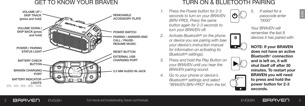 23Full manual and troubleshooting: braven.com/manualsENGGET TO KNOW YOUR BRAVEN TURN ON &amp; BLUETOOTH PAIRING1.  Press the Power button for 2-3 seconds to turn on your BRAVEN (BRV-PRO). Press the same button again for 2-3 seconds to turn your BRAVEN off.2.  Activate Bluetooth® on the phone or device you are pairing with (see your device’s instruction manual for information on activating its Bluetooth® settings).3.  Press and hold the Play Button on your BRAVEN until you hear the BRAVEN pairing sound.4.  Go to your phone or device’s Bluetooth® settings and select “BRAVEN BRV-PRO” from the list.5.  If asked for a passcode enter “0000” Your BRAVEN will remember the last 8 devices it has paired with.NOTE: If your BRAVEN does not have an active Bluetooth® connection and is left on, it will shut itself o after 30 minutes. To restart your BRAVEN you will need to press and hold the power button for 2-3 seconds.BATTERY INDICATOR LIGHTSPOWER SWITCHBATTERY CHECK BUTTONPAIRING / ANSWER-END CALL / PAUSE-RESUME MUSICREMOVABLE ACCESSORY PLATEPOWER / PAIRING STATUS LIGHTBRAVEN CHARGING PORTVOLUME UP /SKIP TRACK (press and hold)EXTERNAL USB CHARGING PORT RESET BUTTON VOLUME DOWN / SKIP BACK (press and hold)3.5 MM AUDIO-IN JACK 20% - 40% - 60% - 80% - 100%