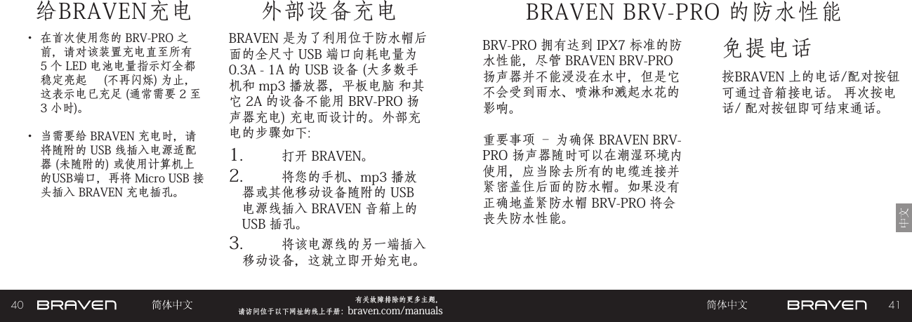 40 41有关故障排除的更多主题，  请访问位于以下网址的线上手册：braven.com/manuals给BRAVEN充电• 在首次使用您的 BRV-PRO 之前，请对该装置充电直至所有 5 个 LED 电池电量指示灯全都稳定亮起     (不再闪烁) 为止，这表示电已充足 (通常需要 2 至 3 小时)。 • 当需要给 BRAVEN 充电时，请将随附的 USB 线插入电源适配器 (未随附的) 或使用计算机上的USB端口，再将 Micro USB 接头插入 BRAVEN 充电插孔。BRAVEN 是为了利用位于防水帽后面的全尺寸 USB 端口向耗电量为 0.3A - 1A 的 USB 设备 (大多数手机和 mp3 播放器，平板电脑 和其它 2A 的设备不能用 BRV-PRO 扬声器充电) 充电而设计的。外部充电的步骤如下: 1.  打开 BRAVEN。2.  将您的手机、mp3 播放器或其他移动设备随附的 USB 电源线插入 BRAVEN 音箱上的 USB 插孔。3.  将该电源线的另一端插入移动设备，这就立即开始充电。外部设备充电免提电话BRAVEN BRV-PRO 的防水性能按BRAVEN 上的电话/配对按钮可通过音箱接电话。 再次按电话/ 配对按钮即可结束通话。BRV-PRO 拥有达到 IPX7 标准的防水性能，尽管 BRAVEN BRV-PRO 扬声器并不能浸没在水中，但是它不会受到雨水、喷淋和溅起水花的影响。重要事项 – 为确保 BRAVEN BRV-PRO 扬声器随时可以在潮湿环境内使用，应当除去所有的电缆连接并紧密盖住后面的防水帽。如果没有正确地盖紧防水帽 BRV-PRO 将会丧失防水性能。