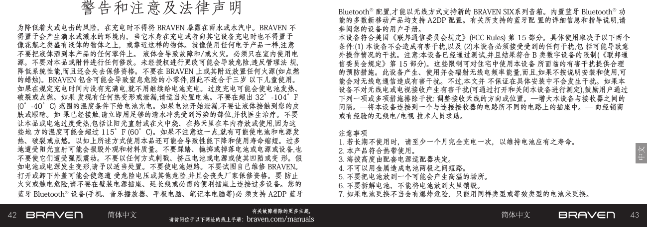 42 43有关故障排除的更多主题，  请访问位于以下网址的线上手册：braven.com/manuals警告和注意及法律声明为降低着火或电击的风险，在充电时不得将 BRAVEN 暴露在雨水或水汽中。BRAVEN 不得置于会产生滴水或溅水的环境内，当它本身在充电或者向其它设备充电时也不得置于像花瓶之类盛有液体的物体之上，或靠近这样的物体。就像使用任何电子产品一样,注意不要把液体洒到本产品的任何零件上。 液体会导致故障和/或火灾。必须只在室内使用电源。不要对本品或附件进行任何修改。未经授权进行更改可能会导致危险,违反管理法 规,降低系统性能,而且还会失去保修资格。不要在 BRAVEN 上或其附近放置任何火源(如点燃的蜡烛)。BRAVEN 包含可能会导致窒息危险的小零件,因此不适合于三岁 以下儿童使用。如果在规定充电时间内没有充满电,就不用继续给电池充电。过度充电可能会使电池发热、破裂或点燃。如果 发现有任何热变形或泄漏,请适当处置电池。不要在超出 32°-104°F (0°-40°C) 范围的温度条件下给电池充电。如果电池开始泄漏,不要让液体接触到您的皮肤或眼睛。如 果已经接触,请立即用足够的清水冲洗受到污染的部位,并找医生治疗。不要让本品或电池过度受热,包括让阳光直射或在火中烧、在热天里在车内存放或使用,因为这些地 方的温度可能会超过 115°F (60°C)。如果不注意这一点,就有可能使电池和电源发热、破裂或点燃。以如上所述方式使用本品还可能会导致性能下降和使用寿命缩短。过多 地遭受阳光直射可能会损毁外观和材料质量。不要踩踏、抛掷或掉落电池或电源或设备,也不要使它们遭受强烈震动。不要以任何方式刺戳、挤压电池或电源或使其凹陷或变 形。假如电池或电源发生变形,请予以适当处置。不要使电池短路。不要试图自己维修 BRAVEN。打开或卸下外盖可能会使您遭 受危险电压或其他危险,并且会丧失厂家保修资格。要 防止火灾或触电危险,请不要在壁装电源插座、延长线或必需的便利插座上连接过多设备。您的 蓝牙 Bluetooth® 设备(手机、音乐播放器、平板电脑、笔记本电脑等)必 须支持 A2DP 蓝牙 Bluetooth® 配置,才能以无线方式支持新的 BRAVEN SIX系列音箱。内置蓝牙 Bluetooth® 功能的多数新移动产品均支持 A2DP 配置。有关所支持的蓝牙配 置的详细信息和指导说明,请参阅您的设备的用户手册。 本设备符合美国《联邦通信委员会规定》(FCC Rules) 第 15 部分。具体使用取决于以下两个条件:(1) 本设备不会造成有害干扰,以及 (2)本设备必须接受受到的任何干扰,包 括可能导致意外操作情况的干扰。注意:本设备已经通过测试,并且结果符合 B 类数字设备的限制(《联邦通信委员会规定》第 15 部分)。这些限制可对住宅中使用本设备 所面临的有害干扰提供合理的预防措施。此设备产生、使用并会辐射无线电频率能量,而且,如果不按说明安装和使用,可能会对无线电通信造成有害干扰。不过,本文并 不保证在具体安装中不会发生干扰。如果本设备不对无线电或电视接收产生有害干扰(可通过打开和关闭本设备进行测定),鼓励用户通过下列一项或多项措施排除干扰: 调整接收天线的方向或位置。—增大本设备与接收器之间的间隔。—将本设备连接到一个与连接接收器的电路所不同的电路上的插座中。— 向经销商或有经验的无线电/电视 技术人员求助。注意事项1. 若长期不使用时，请至少一个月完全充电一次，以维持电池应有之寿命。2. 本产品符合热带使用。3. 海拔高度由配套电源适配器决定。4. 不可以用金属造成电池两极之间短路。5. 不要把电池放到一个可能会产生高温的场所。6. 不要拆解电池，不能将电池放到火里销毁。7. 如果电池更换不当会有爆炸危险，只能用同样类型或等效类型的电池来更换。