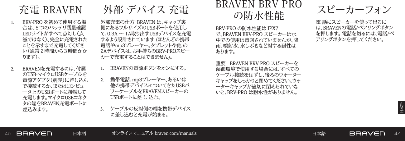 46 47オンラインマニュアル braven.com/manuals充電 BRAVEN1.  BRV-PRO を初めて使用する場合は、５つのバッテリ残量確認LEDライトがすべて点灯し（点滅ではなく）、完全に充電されたことを示すまで充電してください（通常２時間から３時間かかり ま す ）。2.  BRAVENを充電するには、付属のUSB-マイクロUSBケーブルを電源アダプタ（別売）に差し込んで接続するか、またはコンピュータ上のUSBポートに接続して充電します。マイクロUSBコネクタの端をBRAVEN充電ポートに差込みます。外部充電の仕方: BRAVEN は、キャップ裏側にあるフルサイズのUSBポートを使用して、0.3A ～ 1A取り出すUSBデバイスを充電するよう設計されています (ほとんどの携帯電話やmp3プレーヤー。タブレットや他 の2Aデバイスは、お手持ちのBRV-PROスピーカーで充電することはできません)。 1.  BRAVENの電源ボタンをオンにする。 2.  携帯電話、mp3プレーヤー、あるいは他の携帯デバイスについてきたUSBパワーケーブルをBRAVENスピーカーのUSBポートに差 し 込む。3.  ケーブルの反対側の端を携帯デバイスに差し込むと充電が始まる。外部 デバイス 充電 スピーカーフォンBRAVEN BRV-PRO  の防水性能 電 話にスピーカーを使って出るには、BRAVENの電話/ペアリングボタンを押します。 電話を切るには、電話/ペアリングボタンを押してください。BRV-PRO の防水性能は IPX7 で、BRAVEN BRV-PRO スピーカーは水中での使用は意図されていませんが、降雨、噴射水、水しぶきなど対する耐性はあります。重要 - BRAVEN BRV-PRO スピーカーを湿潤環境で使用する場合には、すべてのケーブル接続をはずし、後ろのウォーターキャップをしっかりと閉めてください。ウォーターキャップが適切に閉められていないと、BRV-PRO は耐水性がありません。