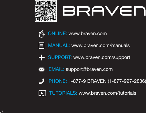 TUTORIALS: www.braven.com/tutorialsPHONE: 1-877-9 BRAVEN (1-877-927-2836)SUPPORT: www.braven.com/supportEMAIL: support@braven.comONLINE: www.braven.comMANUAL: www.braven.com/manualsv7