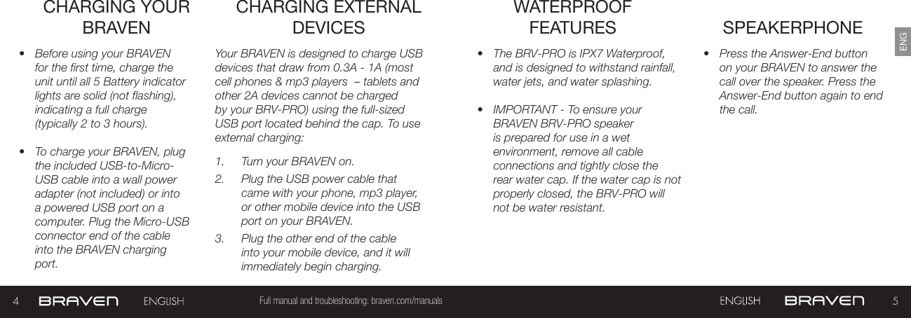 45Full manual and troubleshooting: braven.com/manualsENGCHARGING YOUR BRAVEN•  Before using your BRAVEN for the first time, charge the unit until all 5 Battery indicator lights are solid (not flashing), indicating a full charge (typically 2 to 3 hours).•  To charge your BRAVEN, plug the included USB-to-Micro-USB cable into a wall power adapter (not included) or into a powered USB port on a computer. Plug the Micro-USB connector end of the cable into the BRAVEN charging port. Your BRAVEN is designed to charge USB devices that draw from 0.3A - 1A (most cell phones &amp; mp3 players  – tablets and other 2A devices cannot be charged by your BRV-PRO) using the full-sized USB port located behind the cap. To use external charging: 1.  Turn your BRAVEN on.2.  Plug the USB power cable that came with your phone, mp3 player, or other mobile device into the USB port on your BRAVEN.3.  Plug the other end of the cable into your mobile device, and it will immediately begin charging.CHARGING EXTERNAL DEVICES SPEAKERPHONE•  Press the Answer-End button on your BRAVEN to answer the call over the speaker. Press the Answer-End button again to end the call. •  The BRV-PRO is IPX7 Waterproof, and is designed to withstand rainfall, water jets, and water splashing.•  IMPORTANT - To ensure your BRAVEN BRV-PRO speaker is prepared for use in a wet environment, remove all cable connections and tightly close the rear water cap. If the water cap is not properly closed, the BRV-PRO will not be water resistant.WATERPROOF FEATURES