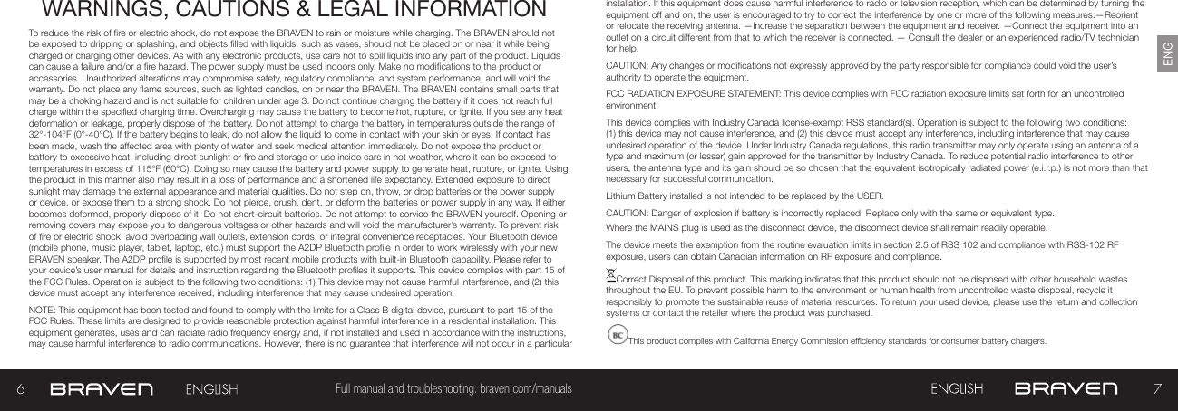 67Full manual and troubleshooting: braven.com/manualsENGWARNINGS, CAUTIONS &amp; LEGAL INFORMATIONTo reduce the risk of re or electric shock, do not expose the BRAVEN to rain or moisture while charging. The BRAVEN should not be exposed to dripping or splashing, and objects lled with liquids, such as vases, should not be placed on or near it while being charged or charging other devices. As with any electronic products, use care not to spill liquids into any part of the product. Liquids can cause a failure and/or a re hazard. The power supply must be used indoors only. Make no modications to the product or accessories. Unauthorized alterations may compromise safety, regulatory compliance, and system performance, and will void the warranty. Do not place any ame sources, such as lighted candles, on or near the BRAVEN. The BRAVEN contains small parts that may be a choking hazard and is not suitable for children under age 3. Do not continue charging the battery if it does not reach full charge within the specied charging time. Overcharging may cause the battery to become hot, rupture, or ignite. If you see any heat deformation or leakage, properly dispose of the battery. Do not attempt to charge the battery in temperatures outside the range of 32°-104°F (0°-40°C). If the battery begins to leak, do not allow the liquid to come in contact with your skin or eyes. If contact has been made, wash the affected area with plenty of water and seek medical attention immediately. Do not expose the product or battery to excessive heat, including direct sunlight or re and storage or use inside cars in hot weather, where it can be exposed to temperatures in excess of 115°F (60°C). Doing so may cause the battery and power supply to generate heat, rupture, or ignite. Using the product in this manner also may result in a loss of performance and a shortened life expectancy. Extended exposure to direct sunlight may damage the external appearance and material qualities. Do not step on, throw, or drop batteries or the power supply or device, or expose them to a strong shock. Do not pierce, crush, dent, or deform the batteries or power supply in any way. If either becomes deformed, properly dispose of it. Do not short-circuit batteries. Do not attempt to service the BRAVEN yourself. Opening or removing covers may expose you to dangerous voltages or other hazards and will void the manufacturer’s warranty. To prevent risk of re or electric shock, avoid overloading wall outlets, extension cords, or integral convenience receptacles. Your Bluetooth device (mobile phone, music player, tablet, laptop, etc.) must support the A2DP Bluetooth prole in order to work wirelessly with your new BRAVEN speaker. The A2DP prole is supported by most recent mobile products with built-in Bluetooth capability. Please refer to your device’s user manual for details and instruction regarding the Bluetooth proles it supports. This device complies with part 15 of the FCC Rules. Operation is subject to the following two conditions: (1) This device may not cause harmful interference, and (2) this device must accept any interference received, including interference that may cause undesired operation.NOTE: This equipment has been tested and found to comply with the limits for a Class B digital device, pursuant to part 15 of the FCC Rules. These limits are designed to provide reasonable protection against harmful interference in a residential installation. This equipment generates, uses and can radiate radio frequency energy and, if not installed and used in accordance with the instructions, may cause harmful interference to radio communications. However, there is no guarantee that interference will not occur in a particular installation. If this equipment does cause harmful interference to radio or television reception, which can be determined by turning the equipment off and on, the user is encouraged to try to correct the interference by one or more of the following measures:—Reorient or relocate the receiving antenna. —Increase the separation between the equipment and receiver.  —Connect the equipment into an outlet on a circuit different from that to which the receiver is connected. — Consult the dealer or an experienced radio/TV technician for help. CAUTION: Any changes or modications not expressly approved by the party responsible for compliance could void the user’s authority to operate the equipment.FCC RADIATION EXPOSURE STATEMENT: This device complies with FCC radiation exposure limits set forth for an uncontrolled environment.This device complies with Industry Canada license-exempt RSS standard(s). Operation is subject to the following two conditions: (1) this device may not cause interference, and (2) this device must accept any interference, including interference that may cause undesired operation of the device. Under Industry Canada regulations, this radio transmitter may only operate using an antenna of a type and maximum (or lesser) gain approved for the transmitter by Industry Canada. To reduce potential radio interference to other users, the antenna type and its gain should be so chosen that the equivalent isotropically radiated power (e.i.r.p.) is not more than that necessary for successful communication.Lithium Battery installed is not intended to be replaced by the USER. CAUTION: Danger of explosion if battery is incorrectly replaced. Replace only with the same or equivalent type.Where the MAINS plug is used as the disconnect device, the disconnect device shall remain readily operable.The device meets the exemption from the routine evaluation limits in section 2.5 of RSS 102 and compliance with RSS-102 RF exposure, users can obtain Canadian information on RF exposure and compliance.Correct Disposal of this product. This marking indicates that this product should not be disposed with other household wastes throughout the EU. To prevent possible harm to the environment or human health from uncontrolled waste disposal, recycle it responsibly to promote the sustainable reuse of material resources. To return your used device, please use the return and collection systems or contact the retailer where the product was purchased.This product complies with California Energy Commission efciency standards for consumer battery chargers.