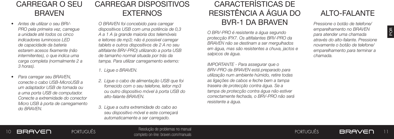 10 11PORResolução de problemas no manual completo on-line: braven.com/manualsCARREGAR O SEU BRAVEN•  Antes de utilizar o seu BRV-PRO pela primeira vez, carregue a unidade até todos os cinco indicadores luminosos LED de capacidade da bateria estarem acesos fixamente (não intermitentes), o que indica uma carga completa (normalmente 2 a 3 horas). •  Para carregar seu BRAVEN, conecte o cabo USB-MicroUSB a um adaptador USB de tomada ou a uma porta USB de computador. Conecte a extremidade do conector Micro USB à porta de carregamento do BRAVEN.O BRAVEN foi concebido para carregar dispositivos USB com uma potência de 0,3 A a 1 A (a grande maioria dos telemóveis e leitores de mp3; não é possível carregar tablets e outros dispositivos de 2 A no seu altifalante BRV-PRO) utilizando a porta USB de tamanho normal situada por trás da tampa. Para utilizar carregamento externo: 1.  Ligue o BRAVEN.2.  Ligue o cabo de alimentação USB que foi fornecido com o seu telefone, leitor mp3 ou outro dispositivo móvel à porta USB do alto-falante BRAVEN.3.  Ligue a outra extremidade do cabo ao seu dispositivo móvel e este começará automaticamente a ser carregado.CARREGAR DISPOSITIVOS EXTERNOS ALTO-FALANTECARACTERÍSTICAS DE RESISTÊNCIA A ÁGUA DO BVR-1 DA BRAVEN Pressione o botão de telefone/emparelhamento no BRAVEN para atender uma chamada através do alto-falante. Pressione novamente o botão de telefone/emparelhamento para terminar a chamada.O BRV-PRO é resistente a água segundo protecção IPX7. Os altifalantes BRV-PRO da BRAVEN não se destinam a ser mergulhados em água, mas são resistentes a chuva, jactos e salpicos de água.IMPORTANTE - Para assegurar que o BRV-PRO da BRAVEN está preparado para utilização num ambiente húmido, retire todas as ligações de cabos e feche bem a tampa traseira de protecção contra água. Se a tampa de protecção contra água não estiver correctamente fechada, o BRV-PRO não será resistente a água.