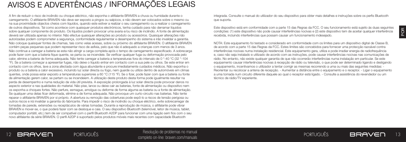12 13PORResolução de problemas no manual completo on-line: braven.com/manualsAVISOS E ADVERTÊNCIAS / INFORMAÇÕES LEGAISA m de reduzir o risco de incêndio ou choque eléctrico, não exponha o altifalante BRAVEN a chuva ou humidade durante o carregamento. O altifalante BRAVEN não deve ser exposto a pingos ou salpicos, e não devem ser colocados sobre o mesmo ou na sua proximidade objectos cheios com líquidos, quando este estiver a realizar o seu carregamento ou a realizar o carregamento de outros dispositivos. Tal como acontece com quaisquer produtos electrónicos, tenha cuidado para não derramar líquidos sobre qualquer componente do produto. Os líquidos podem provocar uma avaria e/ou risco de incêndio. A fonte de alimentação deverá ser utilizada apenas no interior. Não efectue quaisquer alterações ao produto ou acessórios. Quaisquer alterações não autorizadas podem comprometer a segurança, conformidade regulamentar e desempenho do sistema e irão invalidar a garantia. Não coloque quaisquer fontes de chamas, tais como velas acesas, sobre ou próximo do altifalante BRAVEN. O altifalante BRAVEN contém peças pequenas que podem representar risco de asxia, pelo que não é adequado a crianças com menos de 3 anos. Não continue a carregar a bateria se esta não atingir a carga completa após o tempo de carregamento especicado. A sobrecarga pode fazer com que a bateria que quente, se parta ou se incendeie. Se vericar qualquer fuga ou deformação provocada pelo calor, elimine a bateria de forma adequada. Não tente carregar a bateria a temperaturas fora do intervalo de 0 °-40 °C (32 °-104 °F). Se a bateria começar a apresentar fugas, não deixe o líquido entrar em contacto com a sua pele ou olhos. Se este entrar em contacto com os olhos, lave a zona afectada com água abundante e procure imediatamente cuidados médicos. Não exponha o produto ou a bateria a calor excessivo, incluindo luz solar directa ou fogo, nem guarde ou utilize dentro de automóveis em climas quentes, onde possa estar exposto a temperaturas superiores a 60 °C (115 °F). Se o zer, pode fazer com que a bateria ou fonte de alimentação gerem calor, se partam ou se incendeiem. A utilização deste produto desta forma pode igualmente resultar na perda de desempenho e numa redução da vida útil prevista. A exposição prolongada à luz solar directa pode provocar danos no aspecto exterior e nas qualidades do material. Não pise, lance ou deixe cair as baterias, fonte de alimentação ou dispositivo nem os exponha a choques fortes. Não perfure, esmague, amolgue ou deforme de forma alguma as bateria ou a fonte de alimentação. Se qualquer uma delas car deformada, elimine-a de forma adequada. Não provoque um curto-circuito nas baterias. Não tente reparar o altifalante BRAVEN por si próprio. A abertura ou remoção das coberturas pode expô-lo a riscos de tensão perigosa ou outros riscos e irá invalidar a garantia do fabricante. Para impedir o risco de incêndio ou choque eléctrico, evite sobrecarregar de tomadas de parede, extensões ou receptáculos de várias tomadas. Durante a reprodução de música, o altifalante pode vibrar BRAVEN e mover-se, o que poderá fazer com se desloque e caia. O seu dispositivo Bluetooth (telemóvel, leitor de música, tablet, computador portátil, etc.) tem de ser compatível com o perl Bluetooth A2DP para funcionar com uma ligação sem os com o seu novo altifalante da série BRAVEN. O perl A2DP é suportado pelos produtos móveis mais recentes com capacidade Bluetooth integrada. Consulte o manual do utilizador do seu dispositivo para obter mais detalhes e instruções sobre os pers Bluetooth que suporta. Este dispositivo está em conformidade com a parte 15 das Regras da FCC. O seu funcionamento está sujeito às duas seguintes condições: (1) este dispositivo não pode causar interferências nocivas e (2) este dispositivo tem de aceitar qualquer interferência recebida, incluindo interferências que possam causar um funcionamento indesejado.NOTA: Este equipamento foi testado e considerado em conformidade com os limites para um dispositivo digital de Classe B, de acordo com a parte 15 das Regras da FCC. Estes limites são concebidos para fornecer uma protecção razoável contra interferências nocivas numa instalação residencial. Este equipamento gera, utiliza e pode irradiar energia de radiofrequência e, caso não seja instalado e utilizado de acordo com as instruções, pode causar interferências nocivas nas comunicações de rádio. No entanto, não existe qualquer garantia de que não ocorrerão interferências numa instalação em particular. Se este equipamento causar interferências nocivas à recepção de rádio ou televisão, o que pode ser determinado ligando e desligando o equipamento, incentivamos o utilizador a tentar corrigir as mesmas recorrendo a uma ou mais das seguintes medidas: - Reorientar ou recolocar a antena de recepção. - Aumentar a distância entre o equipamento e o receptor. - Ligar o equipamento a uma tomada num circuito diferente daquele ao qual o receptor está ligado. - Consulte a assistência do revendedor ou um técnico de rádio/TV experiente.