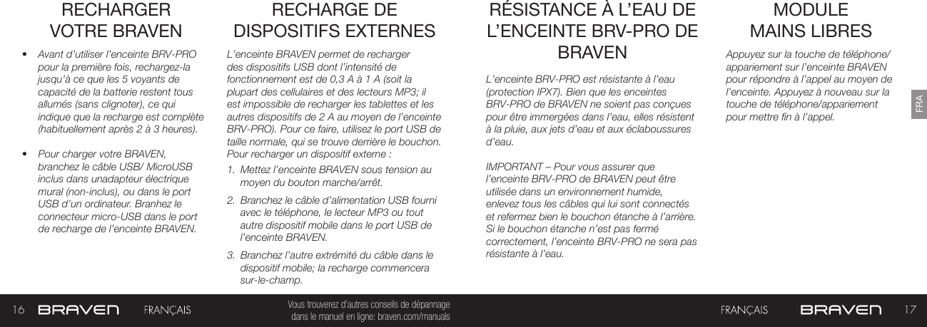 16 17FRAVous trouverez d’autres conseils de dépannage  dans le manuel en ligne: braven.com/manualsRECHARGER VOTRE BRAVEN•  Avant d’utiliser l’enceinte BRV-PRO pour la première fois, rechargez-la jusqu’à ce que les 5 voyants de capacité de la batterie restent tous allumés (sans clignoter), ce qui indique que la recharge est complète (habituellement après 2 à 3 heures). •  Pour charger votre BRAVEN, branchez le câble USB/ MicroUSB inclus dans unadapteur électrique mural (non-inclus), ou dans le port USB d’un ordinateur. Branhez le connecteur micro-USB dans le port de recharge de l’enceinte BRAVEN.L’enceinte BRAVEN permet de recharger des dispositifs USB dont l’intensité de fonctionnement est de 0,3 A à 1 A (soit la plupart des cellulaires et des lecteurs MP3; il est impossible de recharger les tablettes et les autres dispositifs de 2 A au moyen de l’enceinte BRV-PRO). Pour ce faire, utilisez le port USB de taille normale, qui se trouve derrière le bouchon. Pour recharger un dispositif externe :1.  Mettez l’enceinte BRAVEN sous tension au moyen du bouton marche/arrêt. 2.  Branchez le câble d’alimentation USB fourni avec le téléphone, le lecteur MP3 ou tout autre dispositif mobile dans le port USB de l’enceinte BRAVEN. 3.  Branchez l’autre extrémité du câble dans le dispositif mobile; la recharge commencera sur-le-champ. RECHARGE DE DISPOSITIFS EXTERNES MODULE  MAINS LIBRES RÉSISTANCE À L’EAU DE L’ENCEINTE BRV-PRO DE BRAVEN Appuyez sur la touche de téléphone/appariement sur l’enceinte BRAVEN pour répondre à l’appel au moyen de l’enceinte. Appuyez à nouveau sur la touche de téléphone/appariementpour mettre fin à l’appel.L’enceinte BRV-PRO est résistante à l’eau (protection IPX7). Bien que les enceintes BRV-PRO de BRAVEN ne soient pas conçues pour être immergées dans l’eau, elles résistent à la pluie, aux jets d’eau et aux éclaboussures d’eau.IMPORTANT – Pour vous assurer que l’enceinte BRV-PRO de BRAVEN peut être utilisée dans un environnement humide, enlevez tous les câbles qui lui sont connectés et refermez bien le bouchon étanche à l’arrière. Si le bouchon étanche n’est pas fermé correctement, l’enceinte BRV-PRO ne sera pas résistante à l’eau.