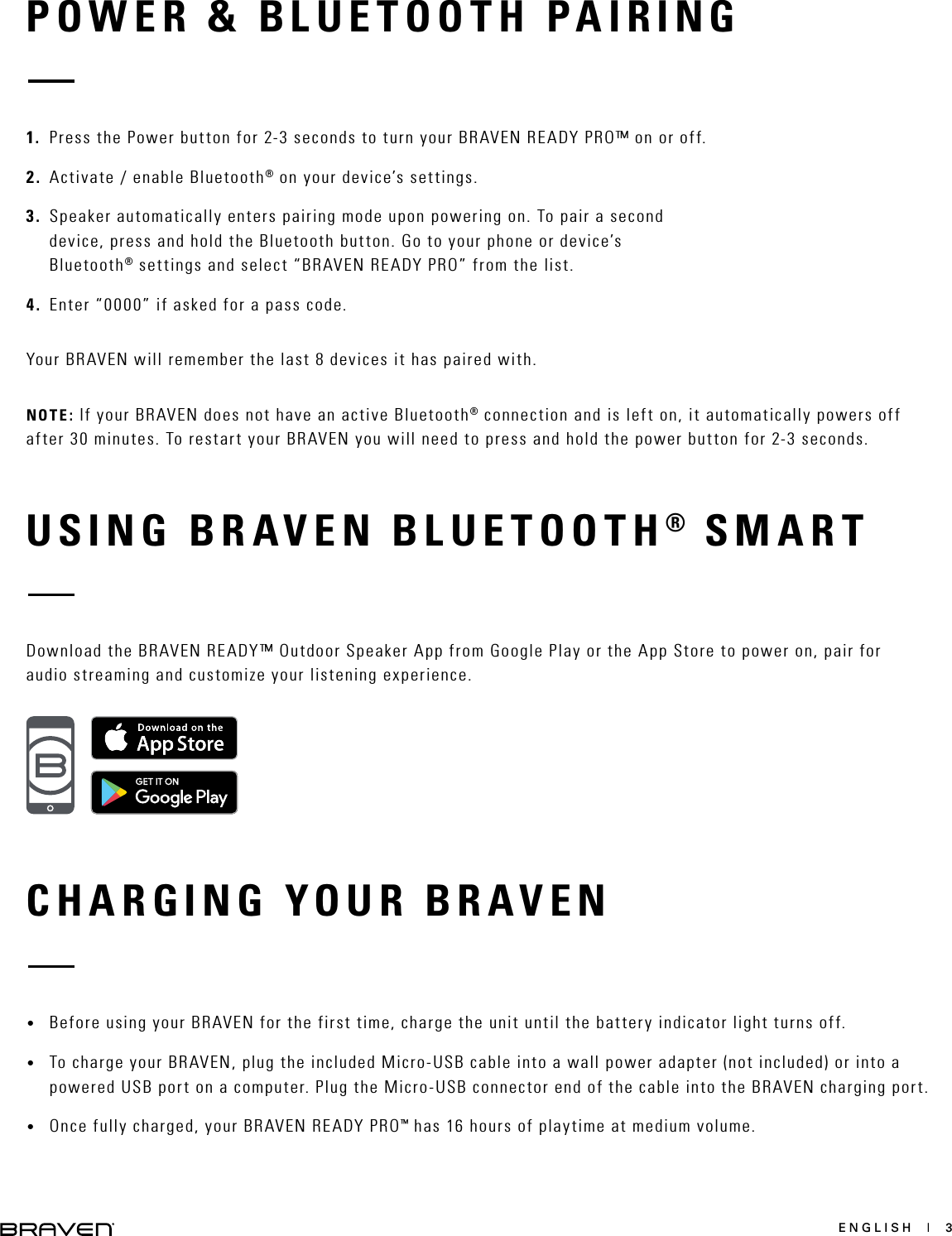 ENGLISH  |  3POWER &amp; BLUETOOTH PAIRINGCHARGING YOUR BRAVEN1.  Press the Power button for 2-3 seconds to turn your BRAVEN READY PRO™ on or off. 2.  Activate / enable Bluetooth® on your device’s settings.3.  Speaker automatically enters pairing mode upon powering on. To pair a second device, press and hold the Bluetooth button. Go to your phone or device’s Bluetooth® settings and select “BRAVEN READY PRO” from the list.4.  Enter “0000” if asked for a pass code.Your BRAVEN will remember the last 8 devices it has paired with.NOTE: If your BRAVEN does not have an active Bluetooth® connection and is left on, it automatically powers off after 30 minutes. To restart your BRAVEN you will need to press and hold the power button for 2-3 seconds.•  Before using your BRAVEN for the first time, charge the unit until the battery indicator light turns off. •  To charge your BRAVEN, plug the included Micro-USB cable into a wall power adapter (not included) or into a powered USB port on a computer. Plug the Micro-USB connector end of the cable into the BRAVEN charging port. •  Once fully charged, your BRAVEN READY PRO™ has 16 hours of playtime at medium volume. USING BRAVEN BLUETOOTH® SMARTDownload the BRAVEN READY™ Outdoor Speaker App from Google Play or the App Store to power on, pair for audio streaming and customize your listening experience.