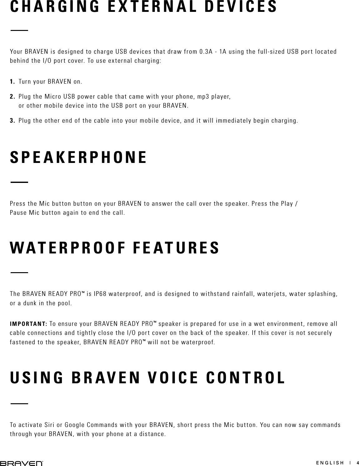 ENGLISH  |  4CHARGING EXTERNAL DEVICESSPEAKERPHONEYour BRAVEN is designed to charge USB devices that draw from 0.3A - 1A using the full-sized USB port located behind the I/O port cover. To use external charging:1.  Turn your BRAVEN on.2.  Plug the Micro USB power cable that came with your phone, mp3 player, or other mobile device into the USB port on your BRAVEN. 3.  Plug the other end of the cable into your mobile device, and it will immediately begin charging. Press the Mic button button on your BRAVEN to answer the call over the speaker. Press the Play / Pause Mic button again to end the call.WATERPROOF FEATURESThe BRAVEN READY PRO™ is IP68 waterproof, and is designed to withstand rainfall, waterjets, water splashing, or a dunk in the pool. IMPORTANT: To ensure your BRAVEN READY PRO™ speaker is prepared for use in a wet environment, remove all cable connections and tightly close the I/O port cover on the back of the speaker. If this cover is not securely fastened to the speaker, BRAVEN READY PRO™ will not be waterproof.USING BRAVEN VOICE CONTROLTo activate Siri or Google Commands with your BRAVEN, short press the Mic button. You can now say commands through your BRAVEN, with your phone at a distance. 