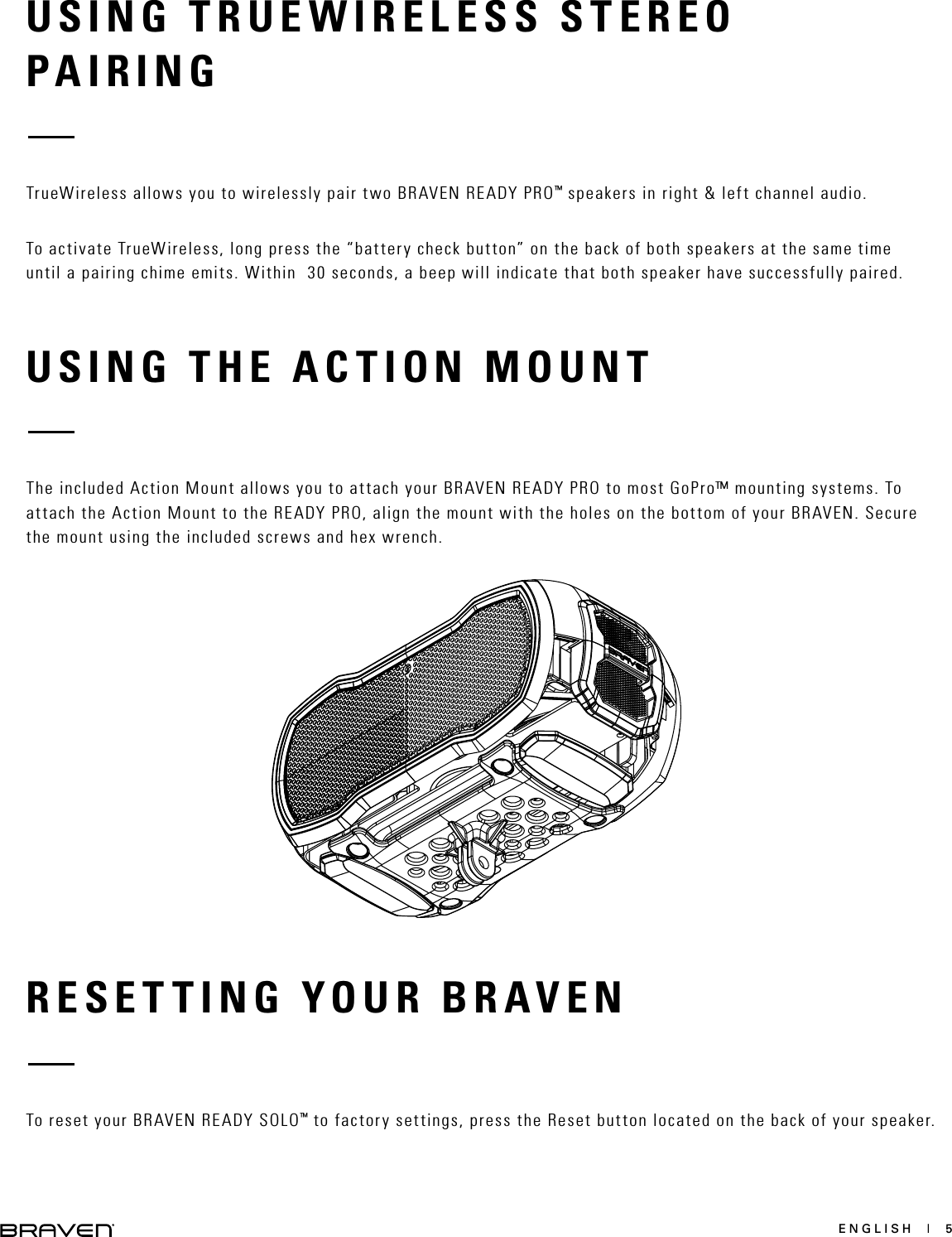 ENGLISH  |  5USING TRUEWIRELESS STEREOPAIRINGRESETTING YOUR BRAVENUSING THE ACTION MOUNT TrueWireless allows you to wirelessly pair two BRAVEN READY PRO™ speakers in right &amp; left channel audio. To activate TrueWireless, long press the “battery check button” on the back of both speakers at the same time until a pairing chime emits. Within  30 seconds, a beep will indicate that both speaker have successfully paired.To reset your BRAVEN READY SOLO™ to factory settings, press the Reset button located on the back of your speaker. The included Action Mount allows you to attach your BRAVEN READY PRO to most GoPro™ mounting systems. To attach the Action Mount to the READY PRO, align the mount with the holes on the bottom of your BRAVEN. Secure the mount using the included screws and hex wrench. 