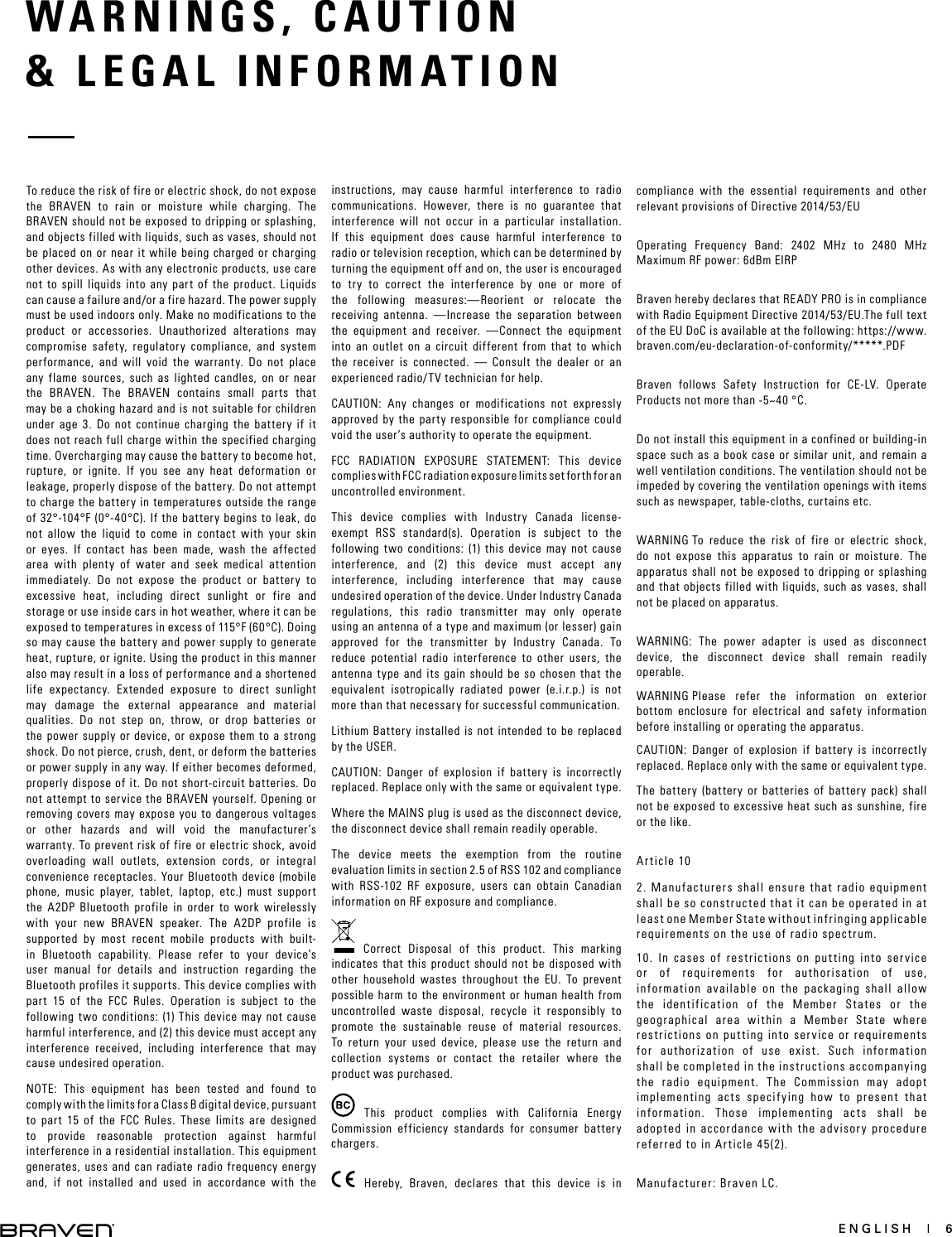 ENGLISH  |  6WARNINGS, CAUTION   &amp; LEGAL INFORMATION To reduce the risk of fire or electric shock, do not expose the BRAVEN to rain or moisture while charging. The BRAVEN should not be exposed to dripping or splashing, and objects filled with liquids, such as vases, should not be placed on or near it while being charged or charging other devices. As with any electronic products, use care not to spill liquids into any part of the product. Liquids can cause a failure and/or a fire hazard. The power supply must be used indoors only. Make no modifications to the product or accessories. Unauthorized alterations may compromise safety, regulatory compliance, and system performance, and will void the warranty. Do not place any flame sources, such as lighted candles, on or near the BRAVEN. The BRAVEN contains small parts that may be a choking hazard and is not suitable for children under age 3. Do not continue charging the battery if it does not reach full charge within the specified charging time. Overcharging may cause the battery to become hot, rupture, or ignite. If you see any heat deformation or leakage, properly dispose of the battery. Do not attempt to charge the battery in temperatures outside the range of 32°-104°F (0°-40°C). If the battery begins to leak, do not allow the liquid to come in contact with your skin or eyes. If contact has been made, wash the affected area with plenty of water and seek medical attention immediately. Do not expose the product or battery to excessive heat, including direct sunlight or fire and storage or use inside cars in hot weather, where it can be exposed to temperatures in excess of 115°F (60°C). Doing so may cause the battery and power supply to generate heat, rupture, or ignite. Using the product in this manner also may result in a loss of performance and a shortened life expectancy. Extended exposure to direct sunlight may damage the external appearance and material qualities. Do not step on, throw, or drop batteries or the power supply or device, or expose them to a strong shock. Do not pierce, crush, dent, or deform the batteries or power supply in any way. If either becomes deformed, properly dispose of it. Do not short-circuit batteries. Do not attempt to service the BRAVEN yourself. Opening or removing covers may expose you to dangerous voltages or other hazards and will void the manufacturer’s warranty. To prevent risk of fire or electric shock, avoid overloading wall outlets, extension cords, or integral convenience receptacles. Your Bluetooth device (mobile phone, music player, tablet, laptop, etc.) must support the A2DP Bluetooth profile in order to work wirelessly with your new BRAVEN speaker. The A2DP profile is supported by most recent mobile products with built-in Bluetooth capability. Please refer to your device’s user manual for details and instruction regarding the Bluetooth profiles it supports. This device complies with part 15 of the FCC Rules. Operation is subject to the following two conditions: (1) This device may not cause harmful interference, and (2) this device must accept any interference received, including interference that may cause undesired operation.NOTE: This equipment has been tested and found to comply with the limits for a Class B digital device, pursuant to part 15 of the FCC Rules. These limits are designed to provide reasonable protection against harmful interference in a residential installation. This equipment generates, uses and can radiate radio frequency energy and, if not installed and used in accordance with the instructions, may cause harmful interference to radio communications. However, there is no guarantee that interference will not occur in a particular installation. If this equipment does cause harmful interference to radio or television reception, which can be determined by turning the equipment off and on, the user is encouraged to try to correct the interference by one or more of the following measures:—Reorient or relocate the receiving antenna. —Increase the separation between the equipment and receiver.  —Connect the equipment into an outlet on a circuit different from that to which the receiver is connected. — Consult the dealer or an experienced radio/TV technician for help. CAUTION: Any changes or modifications not expressly approved by the party responsible for compliance could void the user’s authority to operate the equipment.FCC RADIATION EXPOSURE STATEMENT: This device complies with FCC radiation exposure limits set forth for an  uncontrolled environment.This device complies with Industry Canada license-exempt RSS standard(s). Operation is subject to the following two conditions: (1) this device may not cause interference, and (2) this device must accept any interference, including interference that may cause undesired operation of the device. Under Industry Canada regulations, this radio transmitter may only operate using an antenna of a type and maximum (or lesser) gain approved for the transmitter by Industry Canada. To reduce potential radio interference to other users, the antenna type and its gain should be so chosen that the equivalent isotropically radiated power (e.i.r.p.) is not more than that necessary for successful communication.Lithium Battery installed is not intended to be replaced by the USER. CAUTION: Danger of explosion if battery is incorrectly replaced. Replace only with the same or equivalent type.Where the MAINS plug is used as the disconnect device, the disconnect device shall remain readily operable.The device meets the exemption from the routine evaluation limits in section 2.5 of RSS 102 and compliance with RSS-102 RF exposure, users can obtain Canadian information on RF exposure and compliance. Correct Disposal of this product. This marking indicates that this product should not be disposed with other household wastes throughout the EU. To prevent possible harm to the environment or human health from uncontrolled waste disposal, recycle it responsibly to promote the sustainable reuse of material resources. To return your used device, please use the return and collection systems or contact the retailer where the product was purchased. This product complies with California Energy Commission efficiency standards for consumer battery chargers.     Hereby, Braven, declares that this device is in compliance with the essential requirements and other relevant provisions of Directive 2014/53/EUOperating Frequency Band: 2402 MHz to 2480 MHz Maximum RF power: 6dBm EIRPBraven hereby declares that READY PRO is in compliance with Radio Equipment Directive 2014/53/EU.The full text of the EU DoC is available at the following: https://www.braven.com/eu-declaration-of-conformity/*****.PDFBraven follows Safety Instruction for CE-LV. Operate Products not more than -5~40 °C.Do not install this equipment in a confined or building-in space such as a book case or similar unit, and remain a well ventilation conditions. The ventilation should not be impeded by covering the ventilation openings with items such as newspaper, table-cloths, curtains etc.WARNING：To reduce the risk of fire or electric shock, do not expose this apparatus to rain or moisture. The apparatus shall not be exposed to dripping or splashing and that objects filled with liquids, such as vases, shall not be placed on apparatus.WARNING: The power adapter is used as disconnect device, the disconnect device shall remain readily operable.WARNING：Please refer the information on exterior bottom enclosure for electrical and safety information before installing or operating the apparatus.CAUTION: Danger of explosion if battery is incorrectly replaced. Replace only with the same or equivalent type. The battery (battery or batteries of battery pack) shall not be exposed to excessive heat such as sunshine, fire or the like.Article 102. Manufacturers shall ensure that radio equipment shall be so constructed that it can be operated in at least one Member State without infringing applicable requirements on the use of radio spectrum.10. In cases of restrictions on putting into service or of requirements for authorisation of use, information available on the packaging shall allow the identification of the Member States or the geographical area within a Member State where restrictions on putting into service or requirements for authorization of use exist. Such information shall be completed in the instructions accompanying the radio equipment. The Commission may adopt implementing acts specifying how to present that information. Those implementing acts shall be adopted in accordance with the advisory procedure referred to in Article 45(2). Manufacturer: Braven LC.