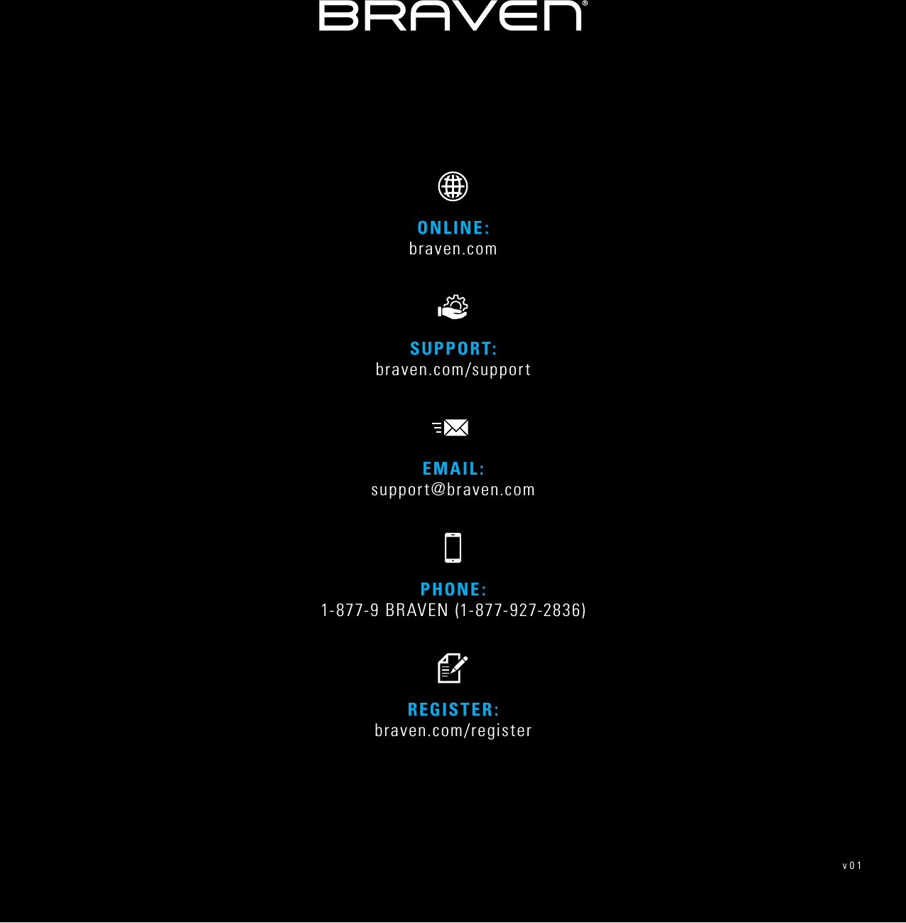 PHONE: 1-877-9 BRAVEN (1-877-927-2836)REGISTER: braven.com/registerSUPPORT:  braven.com/supportONLINE:  braven.comEMAIL: support@braven.comv01