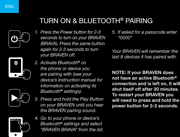 ENGTURN ON &amp; BLUETOOTH® PAIRING1.  Press the Power button for 2-3 seconds to turn on your BRAVEN (BRAVA). Press the same button again for 2-3 seconds to turn your BRAVEN off.2.  Activate Bluetooth® on the phone or device you are pairing with (see your device’s instruction manual for information on activating its Bluetooth® settings).3.  Press and hold the Play Button on your BRAVEN until you hear the BRAVEN pairing sound.4.  Go to your phone or device’s Bluetooth® settings and select “BRAVEN BRAVA” from the list. 5.  If asked for a passcode enter “0000” Your BRAVEN will remember the last 8 devices it has paired with.NOTE: If your BRAVEN does not have an active Bluetooth® connection and is left on, it will shut itself off after 30 minutes. To restart your BRAVEN you will need to press and hold the power button for 2-3 seconds.