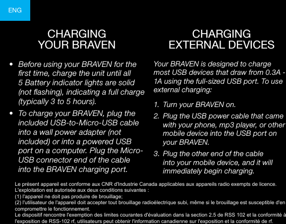 ENGCHARGING  YOUR BRAVEN•  Before using your BRAVEN for the rst time, charge the unit until all 5 Battery indicator lights are solid (not ashing), indicating a full charge (typically 3 to 5 hours).•  To charge your BRAVEN, plug the included USB-to-Micro-USB cable into a wall power adapter (not included) or into a powered USB port on a computer. Plug the Micro-USB connector end of the cable into the BRAVEN charging port. Your BRAVEN is designed to charge most USB devices that draw from 0.3A - 1A using the full-sized USB port. To use external charging:1.  Turn your BRAVEN on.2.  Plug the USB power cable that came with your phone, mp3 player, or other mobile device into the USB port on your BRAVEN.3.  Plug the other end of the cable into your mobile device, and it will immediately begin charging.CHARGING  EXTERNAL DEVICESLe présent appareil est conforme aux CNR d&apos;Industrie Canada applicables aux appareils radio exempts de licence. L&apos;exploitation est autorisée aux deux conditions suivantes : (1) l&apos;appareil ne doit pas produire de brouillage; (2) l&apos;utilisateur de l&apos;appareil doit accepter tout brouillage radioélectrique subi, même si le brouillage est susceptible d&apos;en compromettre le fonctionnement. Le dispositif rencontre l&apos;exemption des limites courantes d&apos;évaluation dans la section 2.5 de RSS 102 et la conformité à l&apos;exposition de RSS-102 rf, utilisateurs peut obtenir l&apos;information canadienne sur l&apos;exposition et la conformité de rf.