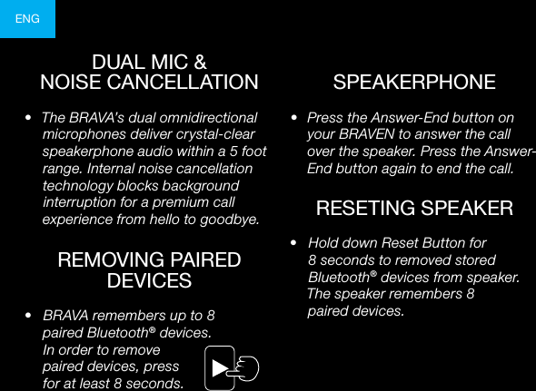 ENG•  Press the Answer-End button on your BRAVEN to answer the call over the speaker. Press the Answer-End button again to end the call.•  The BRAVA’s dual omnidirectional microphones deliver crystal-clear speakerphone audio within a 5 foot range. Internal noise cancellation technology blocks background interruption for a premium call experience from hello to goodbye.DUAL MIC &amp;NOISE CANCELLATIONREMOVING PAIRED DEVICES•  Hold down Reset Button for 8 seconds to removed stored Bluetooth® devices from speaker. The speaker remembers 8  paired devices.RESETING SPEAKERSPEAKERPHONE•  BRAVA remembers up to 8  paired Bluetooth® devices.  In order to remove  paired devices, press  for at least 8 seconds. 