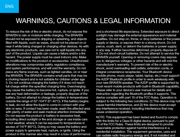 ENGTo reduce the risk of re or electric shock, do not expose the BRAVEN to rain or moisture while charging. The BRAVEN should not be exposed to dripping or splashing, and objects lled with liquids, such as vases, should not be placed on or near it while being charged or charging other devices. As with any electronic products, use care not to spill liquids into any part of the product. Liquids can cause a failure and/or a re hazard. The power supply must be used indoors only. Make no modications to the product or accessories. Unauthorized alterations may compromise safety, regulatory compliance, and system performance, and will void the warranty. Do not place any ame sources, such as lighted candles, on or near the BRAVEN. The BRAVEN contains small parts that may be a choking hazard and is not suitable for children under age 3. Do not continue charging the battery if it does not reach full charge within the specied charging time. Overcharging may cause the battery to become hot, rupture, or ignite. If you see any heat deformation or leakage, properly dispose of the battery. Do not attempt to charge the battery in temperatures outside the range of 32°-104°F (0°-40°C). If the battery begins to leak, do not allow the liquid to come in contact with your skin or eyes. If contact has been made, wash the affected area with plenty of water and seek medical attention immediately. Do not expose the product or battery to excessive heat, including direct sunlight or re and storage or use inside cars in hot weather, where it can be exposed to temperatures in excess of 115°F (60°C). Doing so may cause the battery and power supply to generate heat, rupture, or ignite. Using the product in this manner also may result in a loss of performance and a shortened life expectancy. Extended exposure to direct sunlight may damage the external appearance and material qualities. Do not step on, throw, or drop batteries or the power supply or device, or expose them to a strong shock. Do not pierce, crush, dent, or deform the batteries or power supply in any way. If either becomes deformed, properly dispose of it. Do not short-circuit batteries. Do not attempt to service the BRAVEN yourself. Opening or removing covers may expose you to dangerous voltages or other hazards and will void the manufacturer’s warranty. To prevent risk of re or electric shock, avoid overloading wall outlets, extension cords, or integral convenience receptacles. Your Bluetooth device (mobile phone, music player, tablet, laptop, etc.) must support the A2DP Bluetooth prole in order to work wirelessly with your new BRAVEN speaker. The A2DP prole is supported by most recent mobile products with built-in Bluetooth capability. Please refer to your device’s user manual for details and instruction regarding the Bluetooth proles it supports. This device complies with part 15 of the FCC Rules. Operation is subject to the following two conditions: (1) This device may not cause harmful interference, and (2) this device must accept any interference received, including interference that may cause undesired operation.NOTE: This equipment has been tested and found to comply with the limits for a Class B digital device, pursuant to part 15 of the FCC Rules. These limits are designed to provide reasonable protection against harmful interference in a residential installation. This equipment generates, uses and can radiate radio frequency energy and, if not installed and WARNINGS, CAUTIONS &amp; LEGAL INFORMATION