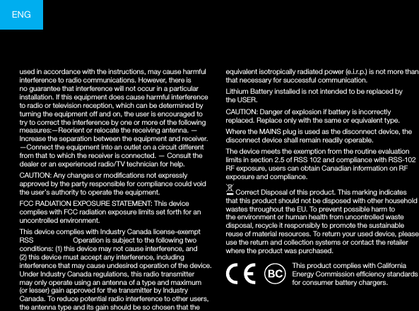 ENGused in accordance with the instructions, may cause harmful interference to radio communications. However, there is no guarantee that interference will not occur in a particular installation. If this equipment does cause harmful interference to radio or television reception, which can be determined by turning the equipment off and on, the user is encouraged to try to correct the interference by one or more of the following measures:—Reorient or relocate the receiving antenna. —Increase the separation between the equipment and receiver.  —Connect the equipment into an outlet on a circuit different from that to which the receiver is connected. — Consult the dealer or an experienced radio/TV technician for help. CAUTION: Any changes or modications not expressly approved by the party responsible for compliance could void the user’s authority to operate the equipment.FCC RADIATION EXPOSURE STATEMENT: This device complies with FCC radiation exposure limits set forth for an uncontrolled environment.This device complies with Industry Canada license-exempt RSS standard(s). Operation is subject to the following two conditions: (1) this device may not cause interference, and (2) this device must accept any interference, including interference that may cause undesired operation of the device. Under Industry Canada regulations, this radio transmitter may only operate using an antenna of a type and maximum (or lesser) gain approved for the transmitter by Industry Canada. To reduce potential radio interference to other users, the antenna type and its gain should be so chosen that the equivalent isotropically radiated power (e.i.r.p.) is not more than that necessary for successful communication.Lithium Battery installed is not intended to be replaced by the USER. CAUTION: Danger of explosion if battery is incorrectly replaced. Replace only with the same or equivalent type.Where the MAINS plug is used as the disconnect device, the disconnect device shall remain readily operable.The device meets the exemption from the routine evaluation limits in section 2.5 of RSS 102 and compliance with RSS-102 RF exposure, users can obtain Canadian information on RF exposure and compliance. Correct Disposal of this product. This marking indicates that this product should not be disposed with other household wastes throughout the EU. To prevent possible harm to the environment or human health from uncontrolled waste disposal, recycle it responsibly to promote the sustainable reuse of material resources. To return your used device, please use the return and collection systems or contact the retailer where the product was purchased.This product complies with California Energy Commission efciency standards for consumer battery chargers.