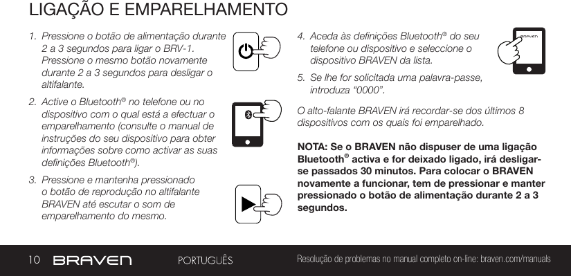 10 Resolução de problemas no manual completo on-line: braven.com/manualsLIGAÇÃO E EMPARELHAMENTO1.  Pressione o botão de alimentação durante 2 a 3 segundos para ligar o BRV-1. Pressione o mesmo botão novamente durante 2 a 3 segundos para desligar o altifalante. 2.  Active o Bluetooth® no telefone ou no dispositivo com o qual está a efectuar o emparelhamento (consulte o manual de instruções do seu dispositivo para obter informações sobre como activar as suas definições Bluetooth®).3.  Pressione e mantenha pressionado o botão de reprodução no altifalante BRAVEN até escutar o som de emparelhamento do mesmo. 4.  Aceda às definições Bluetooth® do seu telefone ou dispositivo e seleccione o dispositivo BRAVEN da lista.5.  Se lhe for solicitada uma palavra-passe, introduza “0000”.O alto-falante BRAVEN irá recordar-se dos últimos 8 dispositivos com os quais foi emparelhado.NOTA: Se o BRAVEN não dispuser de uma ligação Bluetooth® activa e for deixado ligado, irá desligar-se passados 30 minutos. Para colocar o BRAVEN novamente a funcionar, tem de pressionar e manter pressionado o botão de alimentação durante 2 a 3 segundos.