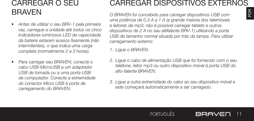 11PORCARREGAR O SEU BRAVEN• Antes de utilizar o seu BRV-1 pela primeira vez, carregue a unidade até todos os cinco indicadores luminosos LED de capacidade da bateria estarem acesos fixamente (não intermitentes), o que indica uma carga completa (normalmente 2 a 3 horas). • Para carregar seu BRAVEN, conecte o cabo USB-MicroUSB a um adaptador USB de tomada ou a uma porta USB de computador. Conecte a extremidade do conector Micro USB à porta de carregamento do BRAVEN.O BRAVEN foi concebido para carregar dispositivos USB com uma potência de 0,3 A a 1 A (a grande maioria dos telemóveis e leitores de mp3; não é possível carregar tablets e outros dispositivos de 2 A no seu altifalante BRV-1) utilizando a porta USB de tamanho normal situada por trás da tampa. Para utilizar carregamento externo: 1.  Ligue o BRAVEN.2.  Ligue o cabo de alimentação USB que foi fornecido com o seu telefone, leitor mp3 ou outro dispositivo móvel à porta USB do alto-falante BRAVEN.3.  Ligue a outra extremidade do cabo ao seu dispositivo móvel e este começará automaticamente a ser carregado.CARREGAR DISPOSITIVOS EXTERNOS