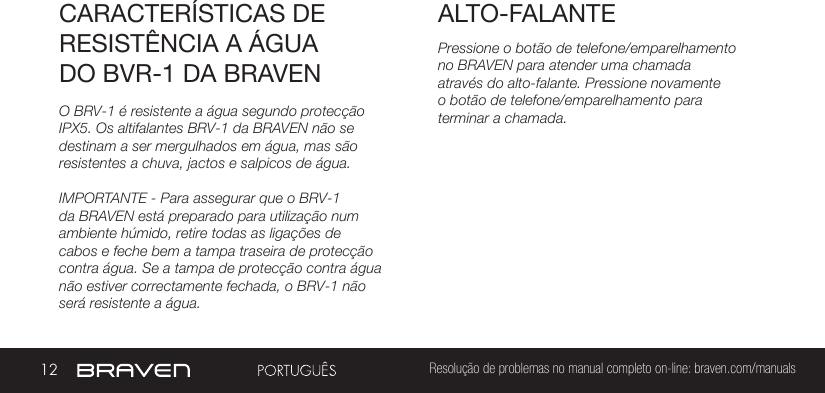 12 Resolução de problemas no manual completo on-line: braven.com/manualsALTO-FALANTECARACTERÍSTICAS DE RESISTÊNCIA A ÁGUA DO BVR-1 DA BRAVENPressione o botão de telefone/emparelhamento no BRAVEN para atender uma chamada através do alto-falante. Pressione novamente o botão de telefone/emparelhamento para terminar a chamada.O BRV-1 é resistente a água segundo protecção IPX5. Os altifalantes BRV-1 da BRAVEN não se destinam a ser mergulhados em água, mas são resistentes a chuva, jactos e salpicos de água.IMPORTANTE - Para assegurar que o BRV-1 da BRAVEN está preparado para utilização num ambiente húmido, retire todas as ligações de cabos e feche bem a tampa traseira de protecção contra água. Se a tampa de protecção contra água não estiver correctamente fechada, o BRV-1 não será resistente a água.