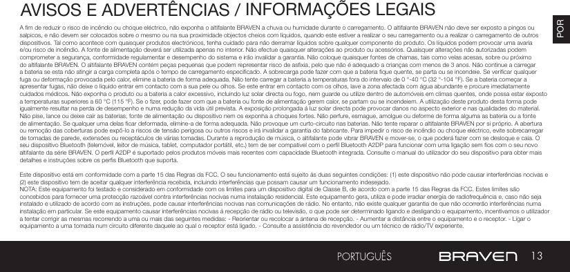 13PORAVISOS E ADVERTÊNCIAS / INFORMAÇÕES LEGAISA m de reduzir o risco de incêndio ou choque eléctrico, não exponha o altifalante BRAVEN a chuva ou humidade durante o carregamento. O altifalante BRAVEN não deve ser exposto a pingos ou salpicos, e não devem ser colocados sobre o mesmo ou na sua proximidade objectos cheios com líquidos, quando este estiver a realizar o seu carregamento ou a realizar o carregamento de outros dispositivos. Tal como acontece com quaisquer produtos electrónicos, tenha cuidado para não derramar líquidos sobre qualquer componente do produto. Os líquidos podem provocar uma avaria e/ou risco de incêndio. A fonte de alimentação deverá ser utilizada apenas no interior. Não efectue quaisquer alterações ao produto ou acessórios. Quaisquer alterações não autorizadas podem comprometer a segurança, conformidade regulamentar e desempenho do sistema e irão invalidar a garantia. Não coloque quaisquer fontes de chamas, tais como velas acesas, sobre ou próximo do altifalante BRAVEN. O altifalante BRAVEN contém peças pequenas que podem representar risco de asxia, pelo que não é adequado a crianças com menos de 3 anos. Não continue a carregar a bateria se esta não atingir a carga completa após o tempo de carregamento especicado. A sobrecarga pode fazer com que a bateria que quente, se parta ou se incendeie. Se vericar qualquer fuga ou deformação provocada pelo calor, elimine a bateria de forma adequada. Não tente carregar a bateria a temperaturas fora do intervalo de 0 °-40 °C (32 °-104 °F). Se a bateria começar a apresentar fugas, não deixe o líquido entrar em contacto com a sua pele ou olhos. Se este entrar em contacto com os olhos, lave a zona afectada com água abundante e procure imediatamente cuidados médicos. Não exponha o produto ou a bateria a calor excessivo, incluindo luz solar directa ou fogo, nem guarde ou utilize dentro de automóveis em climas quentes, onde possa estar exposto a temperaturas superiores a 60 °C (115 °F). Se o zer, pode fazer com que a bateria ou fonte de alimentação gerem calor, se partam ou se incendeiem. A utilização deste produto desta forma pode igualmente resultar na perda de desempenho e numa redução da vida útil prevista. A exposição prolongada à luz solar directa pode provocar danos no aspecto exterior e nas qualidades do material. Não pise, lance ou deixe cair as baterias, fonte de alimentação ou dispositivo nem os exponha a choques fortes. Não perfure, esmague, amolgue ou deforme de forma alguma as bateria ou a fonte de alimentação. Se qualquer uma delas car deformada, elimine-a de forma adequada. Não provoque um curto-circuito nas baterias. Não tente reparar o altifalante BRAVEN por si próprio. A abertura ou remoção das coberturas pode expô-lo a riscos de tensão perigosa ou outros riscos e irá invalidar a garantia do fabricante. Para impedir o risco de incêndio ou choque eléctrico, evite sobrecarregar de tomadas de parede, extensões ou receptáculos de várias tomadas. Durante a reprodução de música, o altifalante pode vibrar BRAVEN e mover-se, o que poderá fazer com se desloque e caia. O seu dispositivo Bluetooth (telemóvel, leitor de música, tablet, computador portátil, etc.) tem de ser compatível com o perl Bluetooth A2DP para funcionar com uma ligação sem os com o seu novo altifalante da série BRAVEN. O perl A2DP é suportado pelos produtos móveis mais recentes com capacidade Bluetooth integrada. Consulte o manual do utilizador do seu dispositivo para obter mais detalhes e instruções sobre os pers Bluetooth que suporta. Este dispositivo está em conformidade com a parte 15 das Regras da FCC. O seu funcionamento está sujeito às duas seguintes condições: (1) este dispositivo não pode causar interferências nocivas e (2) este dispositivo tem de aceitar qualquer interferência recebida, incluindo interferências que possam causar um funcionamento indesejado.NOTA: Este equipamento foi testado e considerado em conformidade com os limites para um dispositivo digital de Classe B, de acordo com a parte 15 das Regras da FCC. Estes limites são concebidos para fornecer uma protecção razoável contra interferências nocivas numa instalação residencial. Este equipamento gera, utiliza e pode irradiar energia de radiofrequência e, caso não seja instalado e utilizado de acordo com as instruções, pode causar interferências nocivas nas comunicações de rádio. No entanto, não existe qualquer garantia de que não ocorrerão interferências numa instalação em particular. Se este equipamento causar interferências nocivas à recepção de rádio ou televisão, o que pode ser determinado ligando e desligando o equipamento, incentivamos o utilizador a tentar corrigir as mesmas recorrendo a uma ou mais das seguintes medidas: - Reorientar ou recolocar a antena de recepção. - Aumentar a distância entre o equipamento e o receptor. - Ligar o equipamento a uma tomada num circuito diferente daquele ao qual o receptor está ligado. - Consulte a assistência do revendedor ou um técnico de rádio/TV experiente.