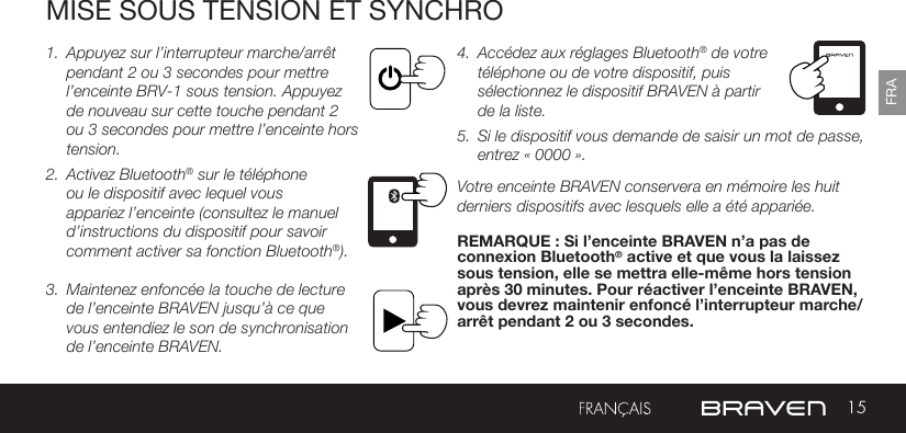 15FRAMISE SOUS TENSION ET SYNCHRO1.  Appuyez sur l’interrupteur marche/arrêt pendant 2 ou 3 secondes pour mettre l’enceinte BRV-1 sous tension. Appuyez de nouveau sur cette touche pendant 2 ou 3 secondes pour mettre l’enceinte hors tension.2.  Activez Bluetooth® sur le téléphone ou le dispositif avec lequel vous appariez l’enceinte (consultez le manuel d’instructions du dispositif pour savoir comment activer sa fonction Bluetooth®).  3.  Maintenez enfoncée la touche de lecture de l’enceinte BRAVEN jusqu’à ce que vous entendiez le son de synchronisation de l’enceinte BRAVEN. 4.  Accédez aux réglages Bluetooth® de votre téléphone ou de votre dispositif, puis sélectionnez le dispositif BRAVEN à partir de la liste. 5.  Si le dispositif vous demande de saisir un mot de passe, entrez « 0000 ». Votre enceinte BRAVEN conservera en mémoire les huit derniers dispositifs avec lesquels elle a été appariée. REMARQUE : Si l’enceinte BRAVEN n’a pas de connexion Bluetooth® active et que vous la laissez sous tension, elle se mettra elle-même hors tension après 30 minutes. Pour réactiver l’enceinte BRAVEN, vous devrez maintenir enfoncé l’interrupteur marche/arrêt pendant 2 ou 3 secondes. 