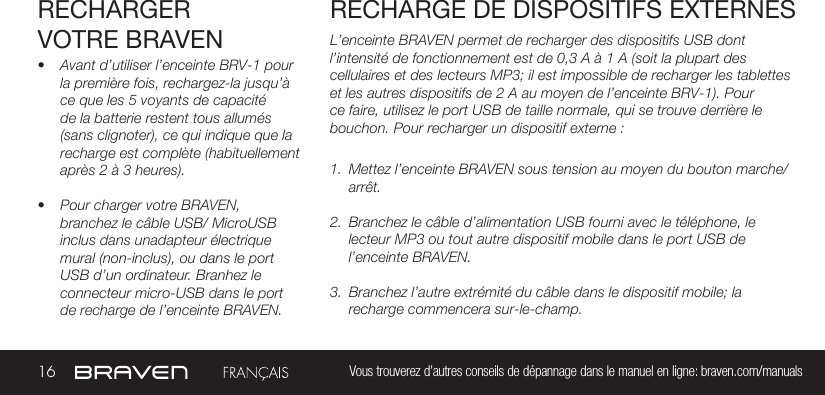 16 Vous trouverez d’autres conseils de dépannage dans le manuel en ligne: braven.com/manualsRECHARGER VOTRE BRAVEN• Avant d’utiliser l’enceinte BRV-1 pour la première fois, rechargez-la jusqu’à ce que les 5 voyants de capacité de la batterie restent tous allumés (sans clignoter), ce qui indique que la recharge est complète (habituellement après 2 à 3 heures). • Pour charger votre BRAVEN, branchez le câble USB/ MicroUSB inclus dans unadapteur électrique mural (non-inclus), ou dans le port USB d’un ordinateur. Branhez le connecteur micro-USB dans le port de recharge de l’enceinte BRAVEN.L’enceinte BRAVEN permet de recharger des dispositifs USB dont l’intensité de fonctionnement est de 0,3 A à 1 A (soit la plupart des cellulaires et des lecteurs MP3; il est impossible de recharger les tablettes et les autres dispositifs de 2 A au moyen de l’enceinte BRV-1). Pour ce faire, utilisez le port USB de taille normale, qui se trouve derrière le bouchon. Pour recharger un dispositif externe :1.  Mettez l’enceinte BRAVEN sous tension au moyen du bouton marche/arrêt. 2.  Branchez le câble d’alimentation USB fourni avec le téléphone, le lecteur MP3 ou tout autre dispositif mobile dans le port USB de l’enceinte BRAVEN. 3.  Branchez l’autre extrémité du câble dans le dispositif mobile; la recharge commencera sur-le-champ. RECHARGE DE DISPOSITIFS EXTERNES 