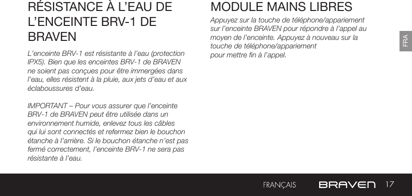 17FRAMODULE MAINS LIBRES RÉSISTANCE À L’EAU DE L’ENCEINTE BRV-1 DE BRAVENAppuyez sur la touche de téléphone/appariement sur l’enceinte BRAVEN pour répondre à l’appel au moyen de l’enceinte. Appuyez à nouveau sur la touche de téléphone/appariementpour mettre fin à l’appel.L’enceinte BRV-1 est résistante à l’eau (protection IPX5). Bien que les enceintes BRV-1 de BRAVEN ne soient pas conçues pour être immergées dans l’eau, elles résistent à la pluie, aux jets d’eau et aux éclaboussures d’eau.IMPORTANT – Pour vous assurer que l’enceinte BRV-1 de BRAVEN peut être utilisée dans un environnement humide, enlevez tous les câbles qui lui sont connectés et refermez bien le bouchon étanche à l’arrière. Si le bouchon étanche n’est pas fermé correctement, l’enceinte BRV-1 ne sera pas résistante à l’eau.