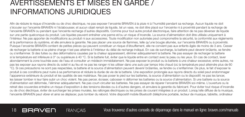 18 Vous trouverez d’autres conseils de dépannage dans le manuel en ligne: braven.com/manualsAVERTISSEMENTS ET MISES EN GARDE / INFORMATIONS JURIDIQUES An de réduire le risque d’incendie ou de choc électrique, ne pas exposer l’enceinte BRAVEN à la pluie ni à l’humidité pendant sa recharge. Aucun liquide ne doit s’écouler sur l’enceinte BRAVEN ni l’éclabousser, et aucun objet rempli de liquide, tel un vase, ne doit être placé sur l’enceinte ni à proximité pendant la recharge de l’enceinte BRAVEN ou pendant que l’enceinte recharge d’autres dispositifs. Comme pour tout autre produit électronique, faire attention de ne pas déverser de liquide sur une partie quelconque du produit. Les liquides peuvent entraîner une panne et/ou un risque d’incendie. La source d’alimentation doit être utilisée uniquement à l’intérieur. Ne pas apporter de modications au produit ni aux accessoires. Toute modication non autorisée peut compromettre la sécurité, la conformité aux règlements et la performance du système, et elle annulera la garantie. Ne pas placer une source de ammes, telle qu’une bougie allumée, sur l’enceinte BRAVEN ou à proximité. Puisque l’enceinte BRAVEN contient de petites pièces qui peuvent constituer un risque d’étouffement, elle ne convient pas aux enfants âgés de moins de 3 ans. Cesser de recharger la batterie si sa pleine charge n’est pas atteinte à l’intérieur du délai de recharge indiqué. En cas de surcharge, la batterie peut devenir brûlante, se fendre ou s’enammer. Si des fuites ou des déformations causées par la chaleur apparaissent, éliminer adéquatement la batterie. Ne pas essayer de recharger la batterie si la température est inférieure à 0° ou supérieure à 40 °C. Si la batterie fuit, éviter que le liquide entre en contact avec la peau ou les yeux. En cas de contact, laver abondamment la zone touchée avec de l’eau et consulter un médecin immédiatement. Ne pas exposer le produit ou la batterie à une chaleur excessive; entre autres, ne pas les exposer aux rayons directs du soleil ni au feu et ne pas les ranger ni les utiliser dans une auto par temps très chaud (où la température peut atteindre plus de 60 °C). Si ces précautions ne sont pas respectées, la batterie et la source d’alimentation peuvent devenir brûlantes, se fendre ou s’enammer. De plus, le fait d’exposer le produit à ces conditions peut nuire à sa performance et réduire la durée de vie de la batterie. Une exposition prolongée aux rayons directs du soleil peut endommager l’apparence extérieure du produit et les qualités de ses matériaux. Ne pas poser le pied sur les batteries, la source d’alimentation ou le dispositif; ne pas les lancer, les laisser tomber ni leur faire subir un choc violent. Ne pas percer, écraser, cabosser ni déformer les batteries ou la source d’alimentation. Si une batterie ou la source d’alimentation est déformée, l’éliminer adéquatement. Ne pas court-circuiter les batteries. Ne pas essayer de réparer l’enceinte BRAVEN soi-même. L’ouverture ou le retrait des couvercles entraîne un risque d’exposition à des tensions élevées ou à d’autres dangers, et annulera la garantie du fabricant. Pour éviter tout risque d’incendie ou de choc électrique, éviter de surcharger les prises murales, les rallonges électriques ou les prises de courant intégrées à un produit. Lorsqu’elle diffuse de la musique, l’enceinte BRAVEN peut vibrer et ainsi se déplacer, puis tomber du rebord. Votre dispositif mobile Bluetooth (téléphone portable, lecteur de musique, tablette, ordinateur 