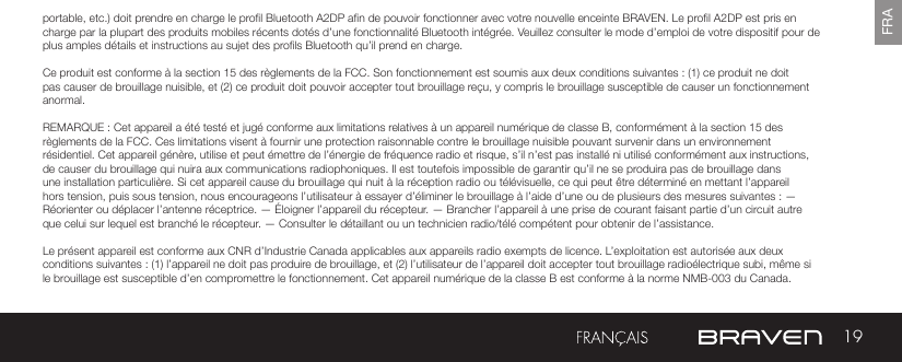 19FRAportable, etc.) doit prendre en charge le prol Bluetooth A2DP an de pouvoir fonctionner avec votre nouvelle enceinte BRAVEN. Le prol A2DP est pris en charge par la plupart des produits mobiles récents dotés d’une fonctionnalité Bluetooth intégrée. Veuillez consulter le mode d’emploi de votre dispositif pour de plus amples détails et instructions au sujet des prols Bluetooth qu’il prend en charge. Ce produit est conforme à la section 15 des règlements de la FCC. Son fonctionnement est soumis aux deux conditions suivantes : (1) ce produit ne doit pas causer de brouillage nuisible, et (2) ce produit doit pouvoir accepter tout brouillage reçu, y compris le brouillage susceptible de causer un fonctionnement anormal.REMARQUE : Cet appareil a été testé et jugé conforme aux limitations relatives à un appareil numérique de classe B, conformément à la section 15 des règlements de la FCC. Ces limitations visent à fournir une protection raisonnable contre le brouillage nuisible pouvant survenir dans un environnement résidentiel. Cet appareil génère, utilise et peut émettre de l’énergie de fréquence radio et risque, s’il n’est pas installé ni utilisé conformément aux instructions, de causer du brouillage qui nuira aux communications radiophoniques. Il est toutefois impossible de garantir qu’il ne se produira pas de brouillage dans une installation particulière. Si cet appareil cause du brouillage qui nuit à la réception radio ou télévisuelle, ce qui peut être déterminé en mettant l’appareil hors tension, puis sous tension, nous encourageons l’utilisateur à essayer d’éliminer le brouillage à l’aide d’une ou de plusieurs des mesures suivantes : — Réorienter ou déplacer l’antenne réceptrice. — Éloigner l’appareil du récepteur. — Brancher l’appareil à une prise de courant faisant partie d’un circuit autre que celui sur lequel est branché le récepteur. — Consulter le détaillant ou un technicien radio/télé compétent pour obtenir de l’assistance.Le présent appareil est conforme aux CNR d’Industrie Canada applicables aux appareils radio exempts de licence. L’exploitation est autorisée aux deux conditions suivantes : (1) l’appareil ne doit pas produire de brouillage, et (2) l’utilisateur de l’appareil doit accepter tout brouillage radioélectrique subi, même si le brouillage est susceptible d’en compromettre le fonctionnement. Cet appareil numérique de la classe B est conforme à la norme NMB-003 du Canada.