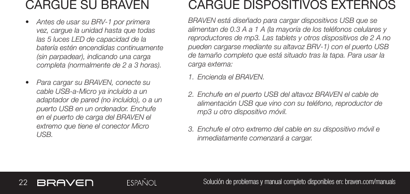 22 Solución de problemas y manual completo disponibles en: braven.com/manualsCARGUE SU BRAVEN• Antes de usar su BRV-1 por primera vez, cargue la unidad hasta que todas las 5 luces LED de capacidad de la batería estén encendidas continuamente (sin parpadear), indicando una carga completa (normalmente de 2 a 3 horas). • Para cargar su BRAVEN, conecte su cable USB-a-Micro ya incluído a un adaptador de pared (no incluído), o a un puerto USB en un ordenador. Enchufe en el puerto de carga del BRAVEN el extremo que tiene el conector Micro USB. BRAVEN está diseñado para cargar dispositivos USB que se alimentan de 0.3 A a 1 A (la mayoría de los teléfonos celulares y reproductores de mp3. Las tablets y otros dispositivos de 2 A no pueden cargarse mediante su altavoz BRV-1) con el puerto USB de tamaño completo que está situado tras la tapa. Para usar la carga externa:1.  Encienda el BRAVEN.2.  Enchufe en el puerto USB del altavoz BRAVEN el cable de alimentación USB que vino con su teléfono, reproductor de mp3 u otro dispositivo móvil.3.  Enchufe el otro extremo del cable en su dispositivo móvil e inmediatamente comenzará a cargar.CARGUE DISPOSITIVOS EXTERNOS