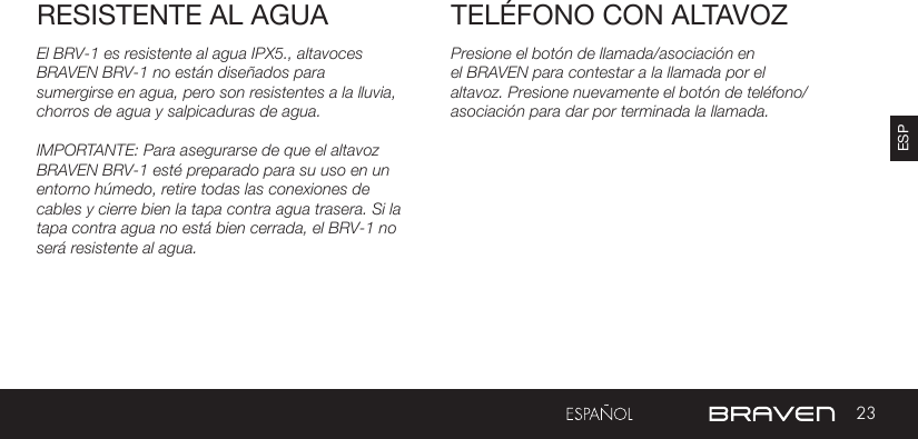 23ESPRESISTENTE AL AGUA TELÉFONO CON ALTAVOZPresione el botón de llamada/asociación en el BRAVEN para contestar a la llamada por el altavoz. Presione nuevamente el botón de teléfono/asociación para dar por terminada la llamada.El BRV-1 es resistente al agua IPX5., altavoces BRAVEN BRV-1 no están diseñados para sumergirse en agua, pero son resistentes a la lluvia, chorros de agua y salpicaduras de agua.IMPORTANTE: Para asegurarse de que el altavoz BRAVEN BRV-1 esté preparado para su uso en un entorno húmedo, retire todas las conexiones de cables y cierre bien la tapa contra agua trasera. Si la tapa contra agua no está bien cerrada, el BRV-1 no será resistente al agua.