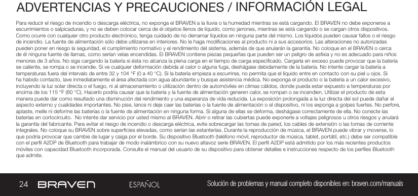 24 Solución de problemas y manual completo disponibles en: braven.com/manualsADVERTENCIAS Y PRECAUCIONES / INFORMACIÓN LEGALPara reducir el riesgo de incendio o descarga eléctrica, no exponga el BRAVEN a la lluvia o la humedad mientras se está cargando. El BRAVEN no debe exponerse a escurrimientos o salpicaduras, y no se deben colocar cerca de él objetos llenos de líquido, como jarrones, mientras se está cargando o se cargan otros dispositivos. Como ocurre con cualquier otro producto electrónico, tenga cuidado de no derramar líquidos en ninguna parte del mismo. Los líquidos pueden causar fallos o el riesgo de incendio. La fuente de alimentación sólo debe utilizarse en interiores. No le haga modicaciones al producto ni a sus accesorios. Las alteraciones no autorizadas pueden poner en riesgo la seguridad, el cumplimiento normativo y el rendimiento del sistema, además de que anularán la garantía. No coloque en el BRAVEN o cerca de él ninguna fuente de llamas, como serían velas encendidas. El BRAVEN contiene piezas pequeñas que pueden ser un peligro de asxia y no es adecuado para niños menores de 3 años. No siga cargando la batería si ésta no alcanza la plena carga en el tiempo de carga especicado. Cargarla en exceso puede provocar que la batería se caliente, se rompa o se incendie. Si ve cualquier deformación debida al calor o alguna fuga, deshágase debidamente de la batería. No intente cargar la batería a temperaturas fuera del intervalo de entre 32 y 104 °F (0 a 40 °C). Si la batería empieza a escurrirse, no permita que el líquido entre en contacto con su piel u ojos. Si ha habido contacto, lave inmediatamente el área afectada con agua abundante y busque asistencia médica. No exponga el producto o la batería a un calor excesivo, incluyendo la luz solar directa o el fuego, ni al almacenamiento o utilización dentro de automóviles en climas cálidos, donde pueda estar expuesto a temperaturas por encima de los 115 °F (60 °C). Hacerlo podría causar que la batería y la fuente de alimentación generen calor, se rompan o se incendien. Utilizar el producto de esta manera puede dar como resultado una disminución del rendimiento y una esperanza de vida reducida. La exposición prolongada a la luz directa del sol puede dañar el aspecto externo y cualidades importantes. No pise, lance ni deje caer las baterías o la fuente de alimentación o el dispositivo, ni los exponga a golpes fuertes. No perfore, aplaste, melle ni deforme las baterías o la fuente de alimentación en ninguna forma. Si alguna de ellas se deforma, deshágase correctamente de ella. No conecte las baterías en cortocircuito.  No intente dar servicio por usted mismo al BRAVEN. Abrir o retirar las cubiertas puede exponerle a voltajes peligrosos u otros riesgos y anulará la garantía del fabricante. Para evitar el riesgo de incendio o descarga eléctrica, evite sobrecargar las tomas de pared, los cables de extensión o las tomas de corriente integrales. No coloque su BRAVEN sobre supercies elevadas, como serían las estanterías. Durante la reproducción de música, el BRAVEN puede vibrar y moverse, lo que podría provocar que cambie de lugar y caiga por el borde. Su dispositivo Bluetooth (teléfono móvil, reproductor de música, tablet, portátil, etc.) debe ser compatible con el perl A2DP de Bluetooth para trabajar de modo inalámbrico con su nuevo altavoz serie BRAVEN. El perl A2DP está admitido por los más recientes productos móviles con capacidad Bluetooth incorporada. Consulte el manual del usuario de su dispositivo para obtener detalles e instrucciones respecto de los perles Bluetooth que admite. 