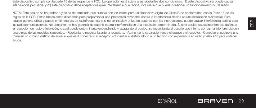 25ESPADVERTENCIAS Y PRECAUCIONES / INFORMACIÓN LEGALEste dispositivo cumple con la parte 15 de las reglas de la FCC. La operación está sujeta a las siguientes dos condiciones: (1) este dispositivo no puede causar interferencia perjudicial y (2) este dispositivo debe aceptar cualquier interferencia que reciba, incluida la que pueda ocasionar un funcionamiento no deseado.NOTA: Este equipo se ha probado y se ha determinado que cumple con los límites para un dispositivo digital de Clase B de conformidad con la Parte 15 de las reglas de la FCC. Estos límites están diseñados para proporcionar una protección razonable contra la interferencia dañina en una instalación residencial. Este equipo genera, utiliza y puede emitir energía de radiofrecuencia y, si no se instala y utiliza de acuerdo con las instrucciones, puede causar interferencia dañina para las radiocomunicaciones. No obstante, no hay garantía de que no ocurra interferencia en una instalación determinada. Si este equipo causa interferencia dañina a la recepción de radio o televisión, lo cual puede determinarse encendiendo y apagando el equipo, se recomienda al usuario que intente corregir la interferencia con una o más de las medidas siguientes: –Reorientar o reubicar la antena receptora. –Aumentar la separación entre el equipo y el receptor. –Conectar el equipo a una toma en un circuito distinto de aquél al que está conectado el receptor. –Consultar al distribuidor o a un técnico con experiencia en radio y televisión para obtener ayuda.