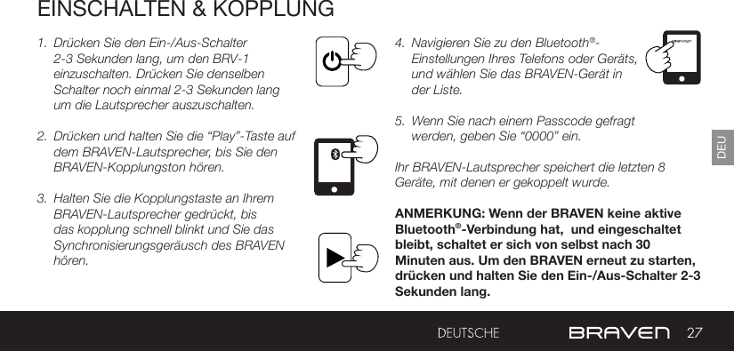 27DEUEINSCHALTEN &amp; KOPPLUNG1.  Drücken Sie den Ein-/Aus-Schalter 2-3 Sekunden lang, um den BRV-1 einzuschalten. Drücken Sie denselben Schalter noch einmal 2-3 Sekunden lang um die Lautsprecher auszuschalten.2.  Drücken und halten Sie die “Play”-Taste auf dem BRAVEN-Lautsprecher, bis Sie den BRAVEN-Kopplungston hören.3.  Halten Sie die Kopplungstaste an Ihrem BRAVEN-Lautsprecher gedrückt, bis das kopplung schnell blinkt und Sie das Synchronisierungsgeräusch des BRAVEN hören.4.  Navigieren Sie zu den Bluetooth®-Einstellungen Ihres Telefons oder Geräts, und wählen Sie das BRAVEN-Gerät in der Liste.5.  Wenn Sie nach einem Passcode gefragt werden, geben Sie “0000” ein.Ihr BRAVEN-Lautsprecher speichert die letzten 8 Geräte, mit denen er gekoppelt wurde.ANMERKUNG: Wenn der BRAVEN keine aktive Bluetooth®-Verbindung hat,  und eingeschaltet bleibt, schaltet er sich von selbst nach 30 Minuten aus. Um den BRAVEN erneut zu starten, drücken und halten Sie den Ein-/Aus-Schalter 2-3 Sekunden lang. 