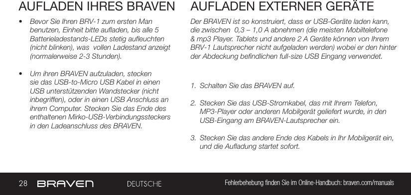 28 Fehlerbehebung ﬁnden Sie im Online-Handbuch: braven.com/manualsAUFLADEN IHRES BRAVEN• Bevor Sie Ihren BRV-1 zum ersten Man benutzen, Einheit bitte aufladen, bis alle 5 Batterieladestands-LEDs stetig aufleuchten (nicht blinken), was  vollen Ladestand anzeigt (normalerweise 2-3 Stunden).• Um ihren BRAVEN aufzuladen, stecken sie das USB-to-Micro USB Kabel in einen USB unterstützenden Wandstecker (nicht inbegriffen), oder in einen USB Anschluss an ihrem Computer. Stecken Sie das Ende des enthaltenen Mirko-USB-Verbindungssteckers in den Ladeanschluss des BRAVEN. Der BRAVEN ist so konstruiert, dass er USB-Geräte laden kann, die zwischen  0,3 – 1,0 A abnehmen (die meisten Mobiltelefone &amp; mp3 Player. Tablets und andere 2 A Geräte können von Ihrem BRV-1 Lautsprecher nicht aufgeladen werden) wobei er den hinter der Abdeckung befindlichen full-size USB Eingang verwendet.  1.  Schalten Sie das BRAVEN auf.2.  Stecken Sie das USB-Stromkabel, das mit Ihrem Telefon, MP3-Player oder anderen Mobilgerät geliefert wurde, in den USB-Eingang am BRAVEN-Lautsprecher ein.3.  Stecken Sie das andere Ende des Kabels in Ihr Mobilgerät ein, und die Aufladung startet sofort.AUFLADEN EXTERNER GERÄTE