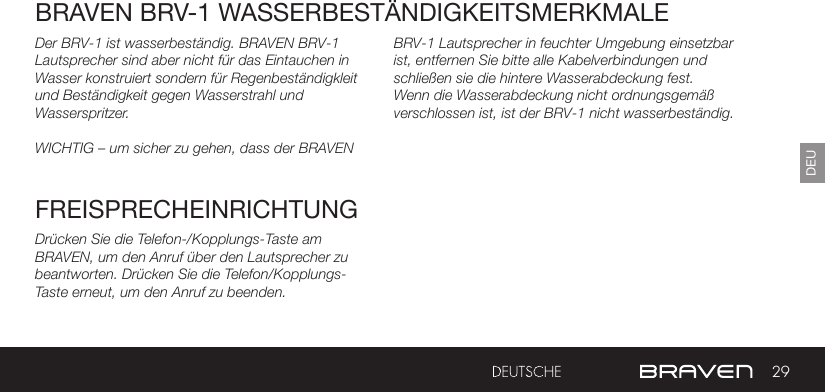 29DEUDer BRV-1 ist wasserbeständig. BRAVEN BRV-1 Lautsprecher sind aber nicht für das Eintauchen in Wasser konstruiert sondern für Regenbeständigkleit und Beständigkeit gegen Wasserstrahl und Wasserspritzer. WICHTIG – um sicher zu gehen, dass der BRAVEN BRAVEN BRV-1 WASSERBESTÄNDIGKEITSMERKMALEFREISPRECHEINRICHTUNGDrücken Sie die Telefon-/Kopplungs-Taste am BRAVEN, um den Anruf über den Lautsprecher zu beantworten. Drücken Sie die Telefon/Kopplungs-Taste erneut, um den Anruf zu beenden.BRV-1 Lautsprecher in feuchter Umgebung einsetzbar ist, entfernen Sie bitte alle Kabelverbindungen und schließen sie die hintere Wasserabdeckung fest. Wenn die Wasserabdeckung nicht ordnungsgemäß verschlossen ist, ist der BRV-1 nicht wasserbeständig.  