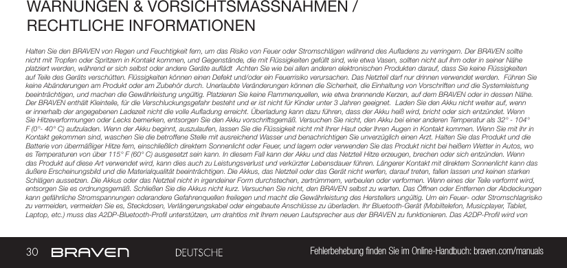 30 Fehlerbehebung ﬁnden Sie im Online-Handbuch: braven.com/manualsWARNUNGEN &amp; VORSICHTSMASSNAHMEN / RECHTLICHE INFORMATIONENHalten Sie den BRAVEN von Regen und Feuchtigkeit fern, um das Risiko von Feuer oder Stromschlägen während des Aufladens zu verringern. Der BRAVEN sollte nicht mit Tropfen oder Spritzern in Kontakt kommen, und Gegenstände, die mit Flüssigkeiten gefüllt sind, wie etwa Vasen, sollten nicht auf ihm oder in seiner Nähe platziert werden, während er sich selbst oder andere Geräte auflädt  Achten Sie wie bei allen anderen elektronischen Produkten darauf, dass Sie keine Flüssigkeiten auf Teile des Geräts verschütten. Flüssigkeiten können einen Defekt und/oder ein Feuerrisiko verursachen. Das Netzteil darf nur drinnen verwendet werden.  Führen Sie keine Abänderungen am Produkt oder am Zubehör durch. Unerlaubte Veränderungen können die Sicherheit, die Einhaltung von Vorschriften und die Systemleistung beeinträchtigen, und machen die Gewährleistung ungültig. Platzieren Sie keine Flammenquellen, wie etwa brennende Kerzen, auf dem BRAVEN oder in dessen Nähe. Der BRAVEN enthält Kleinteile, für die Verschluckungsgefahr besteht und er ist nicht für Kinder unter 3 Jahren geeignet.  Laden Sie den Akku nicht weiter auf, wenn er innerhalb der angegebenen Ladezeit nicht die volle Aufladung erreicht. Überladung kann dazu führen, dass der Akku heiß wird, bricht oder sich entzündet. Wenn Sie Hitzeverformungen oder Lecks bemerken, entsorgen Sie den Akku vorschriftsgemäß. Versuchen Sie nicht, den Akku bei einer anderen Temperatur als 32° - 104° F (0°- 40° C) aufzuladen. Wenn der Akku beginnt, auszulaufen, lassen Sie die Flüssigkeit nicht mit Ihrer Haut oder Ihren Augen in Kontakt kommen. Wenn Sie mit ihr in Kontakt gekommen sind, waschen Sie die betroffene Stelle mit ausreichend Wasser und benachrichtigen Sie unverzüglich einen Arzt. Halten Sie das Produkt und die Batterie von übermäßiger Hitze fern, einschließlich direktem Sonnenlicht oder Feuer, und lagern oder verwenden Sie das Produkt nicht bei heißem Wetter in Autos, wo es Temperaturen von über 115° F (60° C) ausgesetzt sein kann. In diesem Fall kann der Akku und das Netzteil Hitze erzeugen, brechen oder sich entzünden. Wenn das Produkt auf diese Art verwendet wird, kann dies auch zu Leistungsverlust und verkürzter Lebensdauer führen. Längerer Kontakt mit direktem Sonnenlicht kann das äußere Erscheinungsbild und die Materialqualität beeinträchtigen. Die Akkus, das Netzteil oder das Gerät nicht werfen, darauf treten, fallen lassen und keinen starken Schlägen aussetzen. Die Akkus oder das Netzteil nicht in irgendeiner Form durchstechen, zertrümmern, verbeulen oder verformen. Wenn eines der Teile verformt wird, entsorgen Sie es ordnungsgemäß. Schließen Sie die Akkus nicht kurz. Versuchen Sie nicht, den BRAVEN selbst zu warten. Das Öffnen oder Entfernen der Abdeckungen kann gefährliche Stromspannungen oderandere Gefahrenquellen freilegen und macht die Gewährleistung des Herstellers ungültig. Um ein Feuer- oder Stromschlagrisiko zu vermeiden, vermeiden Sie es, Steckdosen, Verlängerungskabel oder eingebaute Anschlüsse zu überladen. Ihr Bluetooth-Gerät (Mobiltelefon, Musicplayer, Tablet, Laptop, etc.) muss das A2DP-Bluetooth-Profil unterstützen, um drahtlos mit Ihrem neuen Lautsprecher aus der BRAVEN zu funktionieren. Das A2DP-Profil wird von 