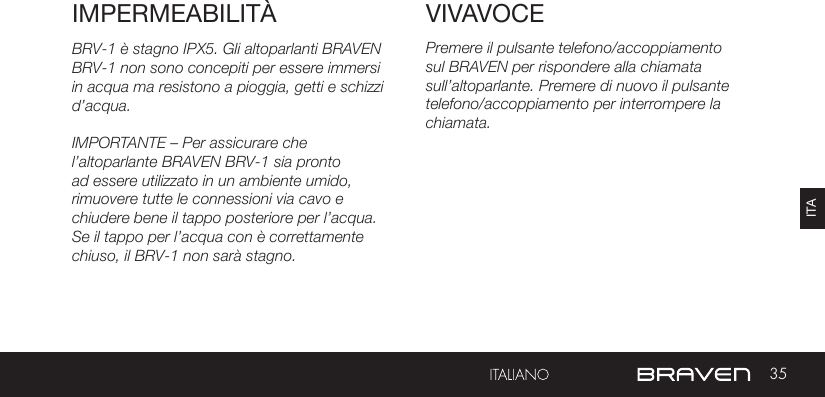 35ITAVIVAVOCEIMPERMEABILITÀ Premere il pulsante telefono/accoppiamento sul BRAVEN per rispondere alla chiamata sull’altoparlante. Premere di nuovo il pulsante telefono/accoppiamento per interrompere la chiamata.BRV-1 è stagno IPX5. Gli altoparlanti BRAVEN BRV-1 non sono concepiti per essere immersi in acqua ma resistono a pioggia, getti e schizzi d’acqua.IMPORTANTE – Per assicurare che l’altoparlante BRAVEN BRV-1 sia pronto ad essere utilizzato in un ambiente umido, rimuovere tutte le connessioni via cavo e chiudere bene il tappo posteriore per l’acqua. Se il tappo per l’acqua con è correttamente chiuso, il BRV-1 non sarà stagno.