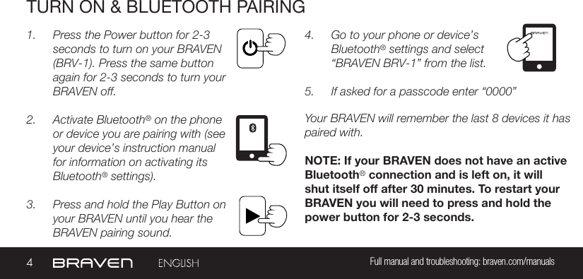 4Full manual and troubleshooting: braven.com/manualsTURN ON &amp; BLUETOOTH PAIRING1.  Press the Power button for 2-3 seconds to turn on your BRAVEN (BRV-1). Press the same button again for 2-3 seconds to turn your BRAVEN off.2.  Activate Bluetooth® on the phone or device you are pairing with (see your device’s instruction manual for information on activating its Bluetooth® settings).3.  Press and hold the Play Button on your BRAVEN until you hear the BRAVEN pairing sound.4.  Go to your phone or device’s Bluetooth® settings and select “BRAVEN BRV-1” from the list.5.  If asked for a passcode enter “0000” Your BRAVEN will remember the last 8 devices it has paired with.NOTE: If your BRAVEN does not have an active Bluetooth® connection and is left on, it will shut itself off after 30 minutes. To restart your BRAVEN you will need to press and hold the power button for 2-3 seconds.