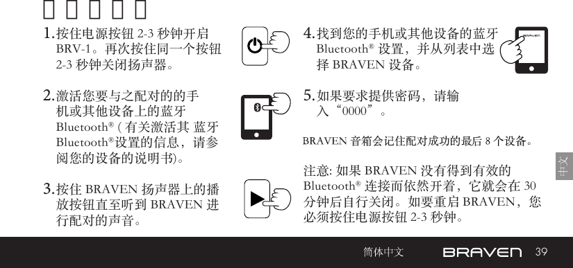 39开机和配对1. 按住电源按钮 2-3 秒钟开启 BRV-1。再次按住同一个按钮 2-3 秒钟关闭扬声器。2. 激活您要与之配对的的手机或其他设备上的蓝牙 Bluetooth® ( 有关激活其 蓝牙Bluetooth®设置的信息，请参阅您的设备的说明书)。3. 按住 BRAVEN 扬声器上的播放按钮直至听到 BRAVEN 进行配对的声音。 注意: 如果 BRAVEN 没有得到有效的 Bluetooth® 连接而依然开着，它就会在 30 分钟后自行关闭。如要重启 BRAVEN，您必须按住电源按钮 2-3 秒钟。 4. 找到您的手机或其他设备的蓝牙Bluetooth® 设置，并从列表中选择 BRAVEN 设备。5. 如果要求提供密码，请输入“0000”。