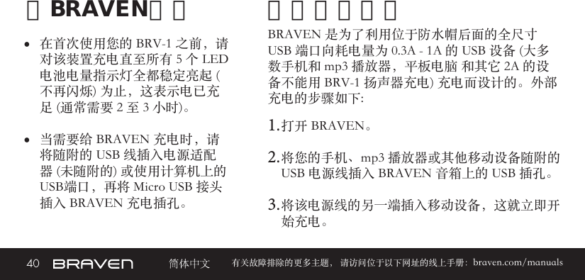 40 有关故障排除的更多主题， 请访问位于以下网址的线上手册：braven.com/manuals给BRAVEN充电• 在首次使用您的 BRV-1 之前，请对该装置充电直至所有 5 个 LED 电池电量指示灯全都稳定亮起 (不再闪烁) 为止，这表示电已充足 (通常需要 2 至 3 小时)。 • 当需要给 BRAVEN 充电时，请将随附的 USB 线插入电源适配器 (未随附的) 或使用计算机上的USB端口，再将 Micro USB 接头插入 BRAVEN 充电插孔。BRAVEN 是为了利用位于防水帽后面的全尺寸 USB 端口向耗电量为 0.3A - 1A 的 USB 设备 (大多数手机和 mp3 播放器，平板电脑 和其它 2A 的设备不能用 BRV-1 扬声器充电) 充电而设计的。外部充电的步骤如下: 1. 打开 BRAVEN。2. 将您的手机、mp3 播放器或其他移动设备随附的 USB 电源线插入 BRAVEN 音箱上的 USB 插孔。3. 将该电源线的另一端插入移动设备，这就立即开始充电。外部设备充电