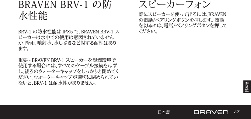 47スピーカーフォンBRAVEN BRV-1 の防水性能 話にスピーカーを使って出るには、BRAVENの電話/ペアリングボタンを押します。 電話を切るには、電話/ペアリングボタンを押してくだ さい 。BRV-1 の防水性能は IPX5 で、BRAVEN BRV-1 スピーカーは水中での使用は意図されていませんが、降雨、噴射水、水しぶきなど対する耐性はあります。重要 - BRAVEN BRV-1 スピーカーを湿潤環境で使用する場合には、すべてのケーブル接続をはずし、後ろのウォーターキャップをしっかりと閉めてください。ウォーターキャップが適切に閉められていないと、BRV-1 は耐水性がありません。