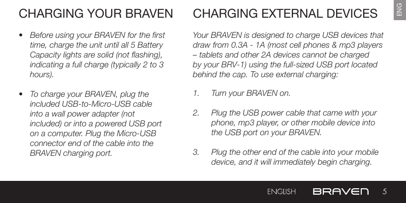 5ENGCHARGING YOUR BRAVEN• Before using your BRAVEN for the first time, charge the unit until all 5 Battery Capacity lights are solid (not flashing), indicating a full charge (typically 2 to 3 hours).• To charge your BRAVEN, plug the included USB-to-Micro-USB cable into a wall power adapter (not included) or into a powered USB port on a computer. Plug the Micro-USB connector end of the cable into the BRAVEN charging port. Your BRAVEN is designed to charge USB devices that draw from 0.3A - 1A (most cell phones &amp; mp3 players  – tablets and other 2A devices cannot be charged by your BRV-1) using the full-sized USB port located behind the cap. To use external charging: 1.  Turn your BRAVEN on.2.  Plug the USB power cable that came with your phone, mp3 player, or other mobile device into the USB port on your BRAVEN.3.  Plug the other end of the cable into your mobile device, and it will immediately begin charging.CHARGING EXTERNAL DEVICES