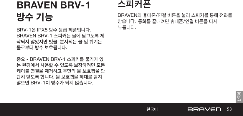 53BRAVEN BRV-1 방수 기능BRV-1은 IPX5 방수 등급 제품입니다. BRAVEN BRV-1 스피커는 물에 담그도록 제작되지 않았지만 빗물, 분사되는 물 및 튀기는 물로부터 방수 보호됩니다.중요 - BRAVEN BRV-1 스피커를 물기가 있는 환경에서 사용할 수 있도록 보장하려면 모든 케이블 연결을 제거하고 후면의 물 보호캡을 단단히 닫도록 합니다. 물 보호캡을 제대로 닫지 않으면 BRV-1이 방수가 되지 않습니다.