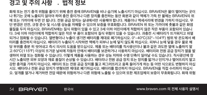 54 www.braven.com 의 전체 사용자 설명서경고 및 주의 사항   .  법적 정보화재 또는 전기 충격 위험을 줄이기 위해 충전 중에 BRAVEN을 비나 습기에 노출시키기 마십시오. BRAVEN은 물이 떨어지는 곳이나 튀기는 곳에 노출되지 않아야 하며 충전 중이거나 다른 장치를 충전하는 동안 화분과 같이 액체가 가득 찬 물체는 BRAVEN의 위에 또는 가까이에 두면 안 됩니다. 전원 공급 장치는 실내에서만 사용해야 합니다. 제품이나 액세서리에 변경을 가하지 마십시오. 무단 변경은 안전, 규정 준수 및 시스템 성능을 저해할 수 있으며 보증을 무효화합니다. BRAVEN 위 또는 가까이에 촛불과 같은 화염 물질을 두지 마십시오. BRAVEN에는 질식 위험이 있을 수 있고 3세 이하 어린이에게 적합하지 않은 작은 부품이 포함되어 있습니다. 3세 이하 어린이에게 적합하지 않은 작은 부 품이 포함되어 질식 위험이 있을 수 있습니다. 과충전 시 배터리가 뜨거워지고 파열되거나 점화될 수 있습니다. 열변형이나 누출이 생기면 배터리를 제대로 폐기하십시오. 0°~40°C(32°~104°F) 범위 밖 온도에서 배터리를 충전하지 마십시오. 배터리가 누출되기 시작하면 액체가 피부나 눈에 닿지 않도록 하십시오. 피부나 눈에 닿을 경우 물로 해당 부위를 충분 히 씻어내고 즉시 의사의 도움을 받으십시오. 제품 또는 배터리를 직사광선이나 불과 같은 과도한 열에 노출하지 말고 60°C(115°F) 이상의 뜨거운 날씨에 자동차 안에서 배터리를 보관하거나 사용하지 마십시오. 배터리와 전원 공급 장치가 열을 발생하여 파열 또는 점화될 수 있습니다. 이렇게 제품을 사용하는 경우 성능 저하와 수명 단축이 일어날 수도 있습니다. 직사광선에 장시간 노출되면 외부 모양과 재료 품질이 손상될 수 있습니다. 배터리나 전원 공급 장치 또는 장치를 밟거나 던지거나 떨어뜨리지 말고 강한 충격을 가하지 마십시오. 배터리 또는 전원 공급 장치를 뚫고 찌그러뜨리고 움푹 들어가게 하는 등 어떤 식으로도 변형하지 마십시오. 배터리나 전원 공급 장치가 변형되면 제대로 폐기하십시오. 배터리를 합선하지 마십시오. BRAVEN을 직접 수리하지 마십시오. 덮개를 열거나 제거하면 전압 때문에 위험하거나 다른 위험에 노출될 수 있으며 또한 제조업체의 보증이 무효화됩니다. 화재 위험 