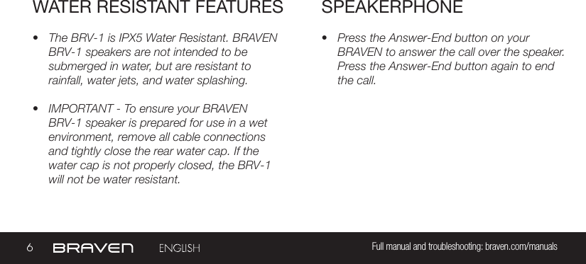 6Full manual and troubleshooting: braven.com/manualsSPEAKERPHONE• Press the Answer-End button on your BRAVEN to answer the call over the speaker. Press the Answer-End button again to end the call. • The BRV-1 is IPX5 Water Resistant. BRAVEN BRV-1 speakers are not intended to be submerged in water, but are resistant to rainfall, water jets, and water splashing.• IMPORTANT - To ensure your BRAVEN BRV-1 speaker is prepared for use in a wet environment, remove all cable connections and tightly close the rear water cap. If the water cap is not properly closed, the BRV-1 will not be water resistant.WATER RESISTANT FEATURES