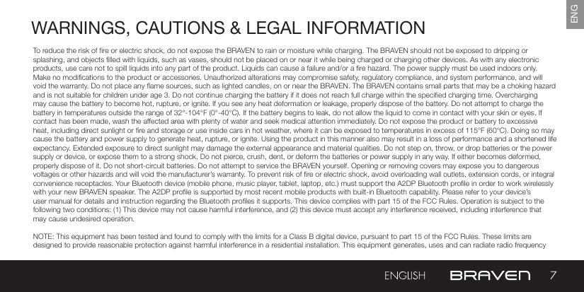 7ENGWARNINGS, CAUTIONS &amp; LEGAL INFORMATIONTo reduce the risk of re or electric shock, do not expose the BRAVEN to rain or moisture while charging. The BRAVEN should not be exposed to dripping or splashing, and objects lled with liquids, such as vases, should not be placed on or near it while being charged or charging other devices. As with any electronic products, use care not to spill liquids into any part of the product. Liquids can cause a failure and/or a re hazard. The power supply must be used indoors only. Make no modications to the product or accessories. Unauthorized alterations may compromise safety, regulatory compliance, and system performance, and will void the warranty. Do not place any ame sources, such as lighted candles, on or near the BRAVEN. The BRAVEN contains small parts that may be a choking hazard and is not suitable for children under age 3. Do not continue charging the battery if it does not reach full charge within the specied charging time. Overcharging may cause the battery to become hot, rupture, or ignite. If you see any heat deformation or leakage, properly dispose of the battery. Do not attempt to charge the battery in temperatures outside the range of 32°-104°F (0°-40°C). If the battery begins to leak, do not allow the liquid to come in contact with your skin or eyes. If contact has been made, wash the affected area with plenty of water and seek medical attention immediately. Do not expose the product or battery to excessive heat, including direct sunlight or re and storage or use inside cars in hot weather, where it can be exposed to temperatures in excess of 115°F (60°C). Doing so may cause the battery and power supply to generate heat, rupture, or ignite. Using the product in this manner also may result in a loss of performance and a shortened life expectancy. Extended exposure to direct sunlight may damage the external appearance and material qualities. Do not step on, throw, or drop batteries or the power supply or device, or expose them to a strong shock. Do not pierce, crush, dent, or deform the batteries or power supply in any way. If either becomes deformed, properly dispose of it. Do not short-circuit batteries. Do not attempt to service the BRAVEN yourself. Opening or removing covers may expose you to dangerous voltages or other hazards and will void the manufacturer’s warranty. To prevent risk of re or electric shock, avoid overloading wall outlets, extension cords, or integral convenience receptacles. Your Bluetooth device (mobile phone, music player, tablet, laptop, etc.) must support the A2DP Bluetooth prole in order to work wirelessly with your new BRAVEN speaker. The A2DP prole is supported by most recent mobile products with built-in Bluetooth capability. Please refer to your device’s user manual for details and instruction regarding the Bluetooth proles it supports. This device complies with part 15 of the FCC Rules. Operation is subject to the following two conditions: (1) This device may not cause harmful interference, and (2) this device must accept any interference received, including interference that may cause undesired operation.NOTE: This equipment has been tested and found to comply with the limits for a Class B digital device, pursuant to part 15 of the FCC Rules. These limits are designed to provide reasonable protection against harmful interference in a residential installation. This equipment generates, uses and can radiate radio frequency 